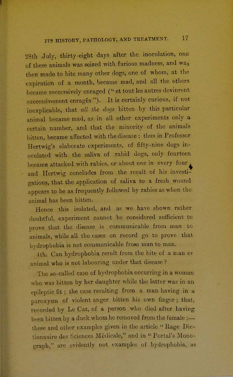 28tb July, thirty-eight days after the inoculation, one of these animals was seized with furious madness, and was then made to bite many other dogs, one of whom, at the expiration of a month, became mad, and all the others became successively enraged ( et tout les autres devinrent successivement enrages )• It is certainly curious, if not inexplicable, that all ike dogs bitten by this particular animal became mad, as in all other experiments only a certain number, and that the minority of the animals bitten, became affected with the disease; thus in Professor Hertwig's elaborate experiments, of fifty-nine dogs in- oculated with the saliva of rabid dogs, only fourteen became attacked with rabies, or about one in every four^ and Hertwig concludes from the result of his investi- gations, that the application of saliva to a fresh wound appears to be as frequently followed by rabies as when the animal has been bitten. Hence this isolated, and as we have shown rather doubtful, experiment cannot be considered sufficient to prove that the disease is communicable from man to animals, while all the cases on record go to prove that hydrophobia is not communicable from man to man. 4th. Can hydrophobia result from the bite of a man or animal who is not labouring under that disease ? The so-called case of hydrophobia occurring in a woman who was bitten by her daughter while the latter was in an epileptic fit; the case resulting from a man having in a paroxysm of violent anger bitten his own finger; that, recorded by Le Cat, of a person who died after having bf.en bitten by a duck whom he removed from the female ;— these and otiier examples given in the article  Rage Dic- lionnaire des Sciences Medicale, and in Portal's Mono- graph, are evidently not (;xamples of hydrophobia, as