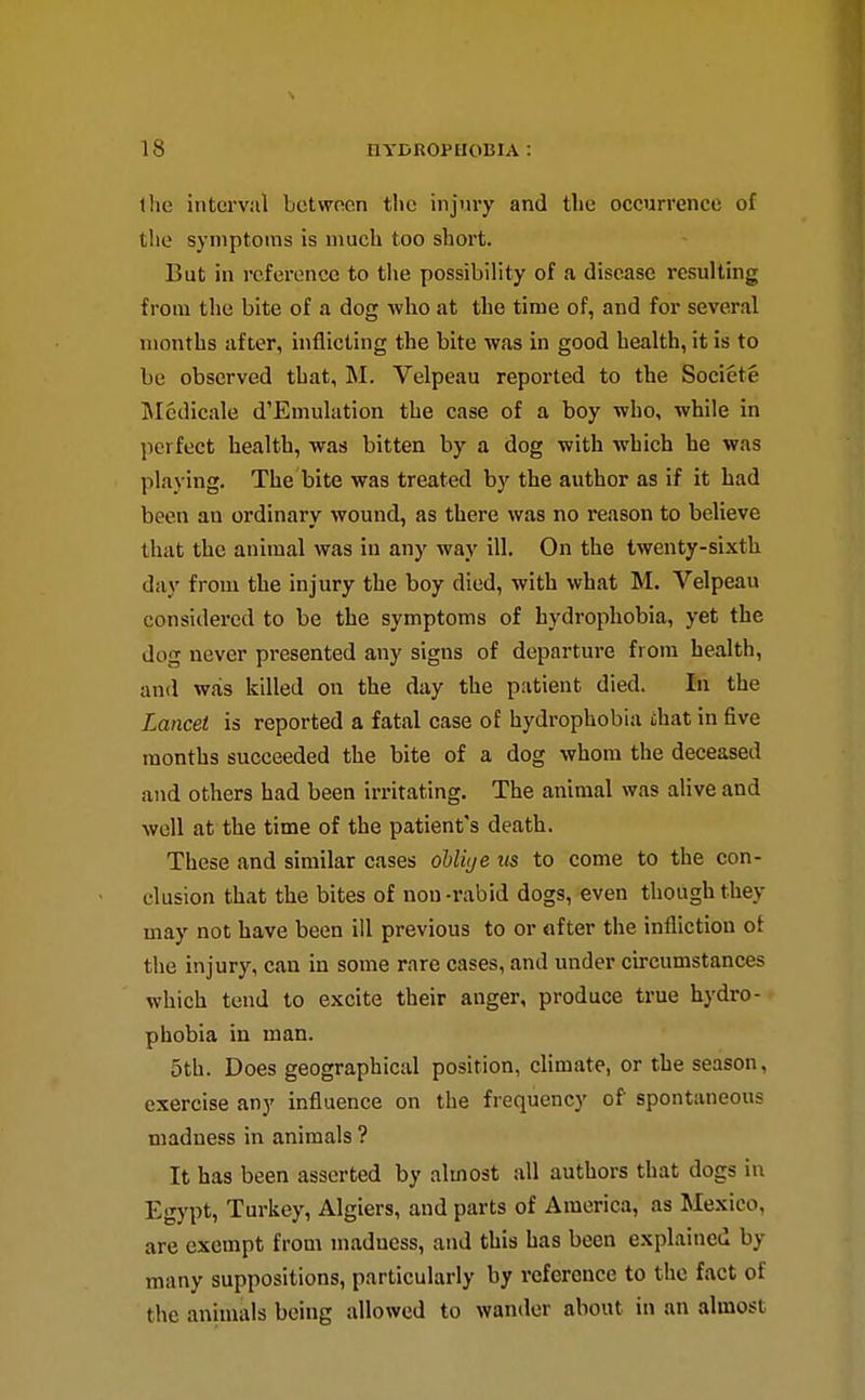 the interval between the injury and the occurrence of the symptoms is much too short. But in reference to the possibility of a disease resulting from the bite of a dog who at the time of, and for several months after, inflicting the bite was in good health, it is to be observed that, M. Velpeau reported to the Societe IMedicale d'Emulation the case of a boy who, while in perfect health, was bitten by a dog with which be was playing. The bite was treated by the author as if it bad been an ordinary wound, as there was no reason to believe that the animal was in any way ill. On the twenty-sixth day from the injury the boy died, with what M. Velpeau considered to be the symptoms of hydrophobia, yet the dog never presented any signs of departure from health, and was killed on the day the patient died. In the Lancet is reported a fatal case of hydrophobia that in five months succeeded the bite of a dog whom the deceased and others had been irritating. The animal was alive and well at the time of the patient's death. These and similar cases ohliye us to come to the con- clusion that the bites of non-rabid dogs,-even though they may not have been ill previous to or after the infliction of the injury, can in some rare cases, and under circumstances which tend to excite their anger, produce true hydro- phobia in man. 5th. Does geographical position, chmate, or the season, exercise any influence on the frequency of spontaneous madness in animals ? It has been asserted by almost all authors that dogs in Egypt, Turkey, Algiers, and parts of America, as Mexico, are exempt from madness, and this has been explained by many suppositions, particularly by reference to the fact of the animals being allowed to wander about in an almost