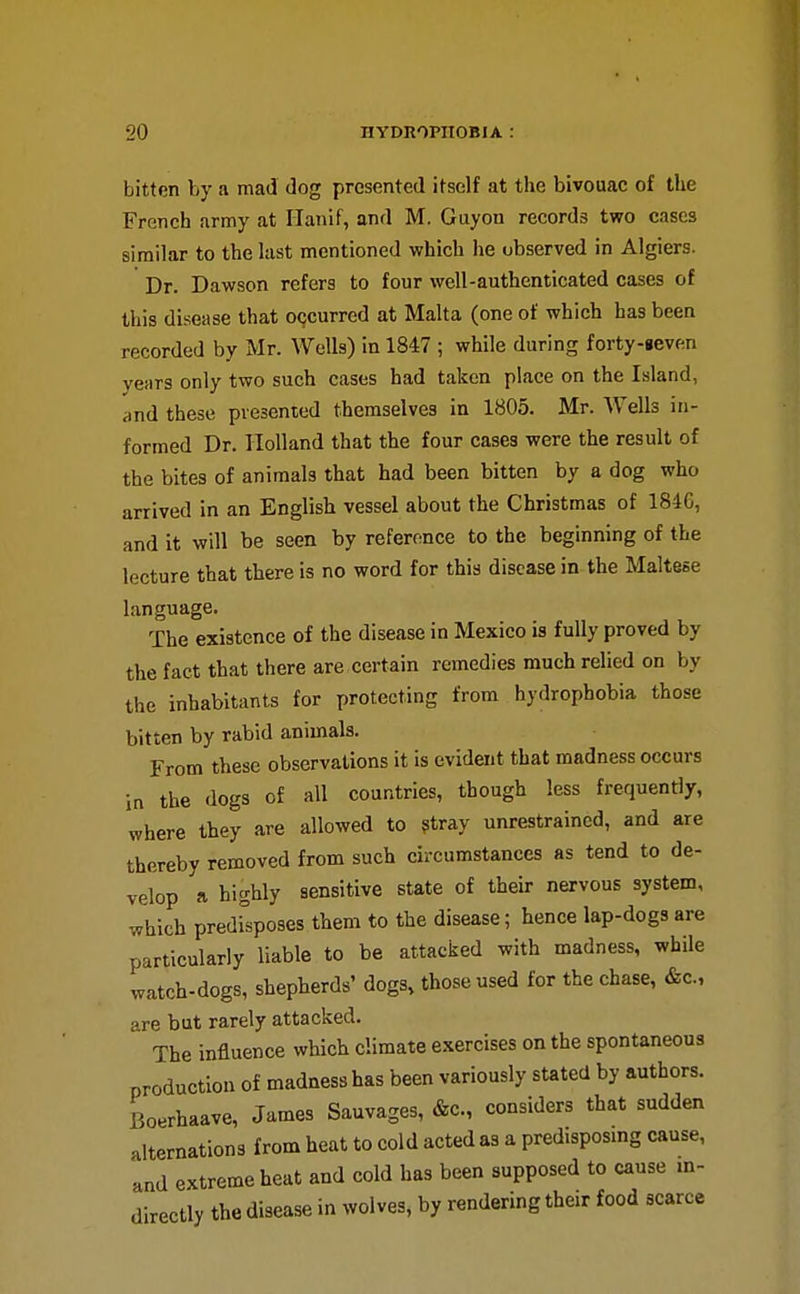 bitten by a mad dog presented itself at the bivouac of the French army at Ilanif, and M. Guyon records two cases similar to the last mentioned which he observed in Algiers. Dr. Dawson refers to four well-authenticated cases of this disease that o(;curred at Malta (one of which has been recorded by Mr. Wells) in 1847 ; while during forty-ieven years only two such cases had taken place on the Island, and these presented themselves in 1805. Mr. Wells in- formed Dr. Holland that the four cases were the result of the bites of animals that had been bitten by a dog who arrived in an English vessel about the Christmas of 184G, and it will be seen by reference to the beginning of the lecture that there is no word for this disease in the Maltese language. The existence of the disease in Mexico is fully proved by the fact that there are, certain remedies much relied on by the inhabitants for protecting from hydrophobia those bitten by rabid animals. From these observations it is evident that madness occurs in the dogs of all countries, though less frequently, where they are allowed to ?tray unrestrained, and are thereby removed from such circumstances as tend to de- velop a highly sensitive state of their nervous system, which predrsposes them to the disease; hence lap-dogs are particularly liable to be attacked with madness, while watch-dogs, shepherds' dogs, those used for the chase, &c., are but rarely attacked. The influence which climate exercises on the spontaneous production of madness has been variously stated by authors. Boerhaave, James Sauvages, &c., considers that sudden alternations from heat to cold acted as a predisposmg cause, and extreme heat and cold has been supposed to cause in- directly the disease in wolves, by rendering their food scarce