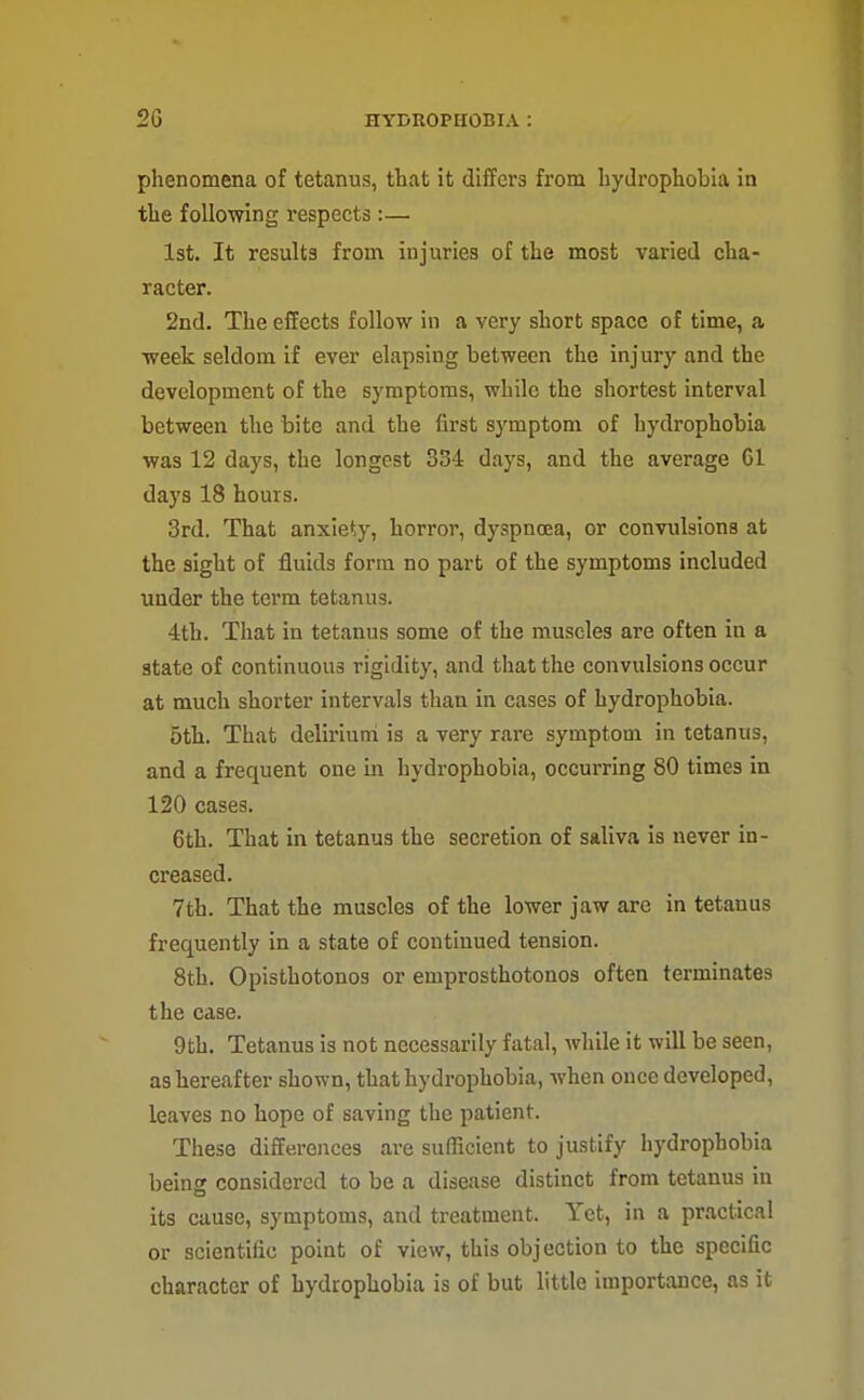 phenomena of tetanus, that it differs from hydrophobia in the following respects :— 1st. It results from injuries of the most varied cha- racter. 2nd. The effects follow in a very short space of time, a week seldom if ever elapsing between the injury and the development of the symptoms, while the shortest interval between the bite and the first symptom of hydrophobia was 12 days, the longest 334 days, and the average Gl days 18 hours. 3rd. That anxiety, horror, dyspnoea, or convulsions at the sight of fluids form no part of the symptoms included under the term tetanus. 4th. That in tetanus some of the muscles are often in a state of continuous rigidity, and that the convulsions occur at much shorter intervals than in cases of hydrophobia. 5th. That delirium is a very rare symptom in tetanus, and a frequent one in hydrophobia, occurring 80 times in 120 cases. 6th. That in tetanus the secretion of saliva is never in- creased. 7th. That the muscles of the lower jaw are in tetanus frequently in a state of continued tension. 8th. Opisthotonos or emprosthotonos often terminates the case. 9th. Tetanus is not necessarily fatal, while it will be seen, as hereafter shown, that hydrophobia, when once developed, leaves no hope of saving the patient. These differences are sufficient to justify hydrophobia being considered to be a disease distinct from tetanus in its cause, symptoms, and treatment. Yet, in a practical or scientific point of view, this objection to the specific character of hydrophobia is of but little importance, as it