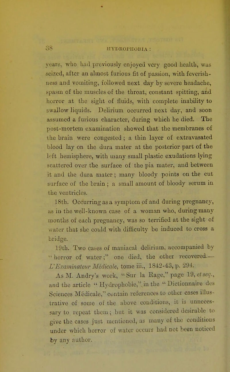 years, who Lad previously enjoyed very good health, was seized, after an almost furious fit of passion, with feverish- iiess and vomiting, followed next day by severe headache, spasm of the muscles of the throat, constant spitting, and horror at the siglit of fluids, with complete inability to swallow liquids. Delirium occurred next day, and soon assumed a furious character, during which he died. The post-mortem examination showed that the membranes of the brain were congested ; a thin layer of extravasated blood lay on the dura mater at the posterior part of the loft hemisphere, with many small plastic exudations lying scattered over the surface of the pia mater, and between it and the dura mater; many bloody points on the cut surface of the brain ; a small amount of bloody serum in the ventricles. 18th. Occurring as a symptom of and during pregnancy, as ill the well-known case of a woman who, during many months of each pregnancy, was so terrified at the sight of water that she could with difficulty be induced to cross a bridge. 19th. Two cases of maniacal delirium, accompanied by horror of waterone died, the other recovered— VExaminateur Medkale, tome iii., 1842-43, p. 294. AsM. Andry's work, Sur la Rage, page 19,e«se(/., and the article Hydrophobie,. in the Dictionnaire des Sciences Medicale, contain references to other cases illus- trative of some of the above conditions, it is unneces- sary to repeat thorn; but it was considered desirable to give the cases just mentioned, as many of the conditions under which horror of water occurs had not been noticed by any author.