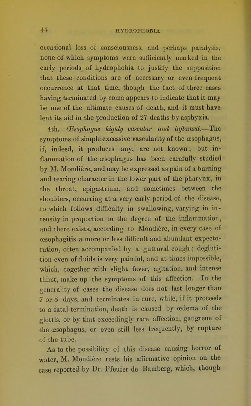 occasional loss ol' consciousness, and perhaps paralysis, none of which symptoms were sufficiently marked in the early periods of hydrophobia to justify the supposition that these conditions are of necessary or even frequent occurrence at that time, though the fact of three cases having terminated by coma appears to indicate that it may be one of the ultimate causes of death, and it must have lent its aid in the production of 27 deaths by asphyxia. 4th. (Esophagus highly vascular and injlamed—The symptoms of simple excessive vascularity of the oesophagus, if, indeed, it produces any, are not known; but in- flammation of the oesophagus has been carefully studied by M. Mondiere, and may be expressed as pain of a burning and teai'ing character in the lower part of the pharynx, in the throat, epigastrium, and sometimes between the shoulders, occurring at a very early period of the disease, to which follows difficulty in swallowing, varying in in- tensity in proportion to the degree of the inflammation, and there exists, according to Mondiere, in every case of oesophagitis a more or less difficult and abundant expecto- ration, often accompanied by a guttural cough ; degluti- tion oven of fluids is very painful, and at times impossible, which, together with slight fever, agitation, and intense thirst, make up the symptoms of this affection. In the generality of cases the disease does not last longer than 7 or 8 days, and terminates in cure, while, if it proceeds to a fatal termination, death is caused by oedema of the glottis, or by that exceedingly rare afifcction, gangrene of the oesophagus, or even still less frequently, by rupture of the tube. As to the possibility of this disease causing horror of water, M. Mondiere rests his affirmative opinion on the case reported by Dr. Pfeufer do Bamberg, which, though