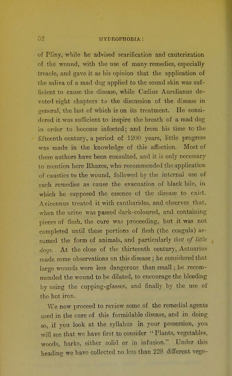 of Pliny, while he advised scarification and cauterization of the wound, with the use of many remedies, especially treacle, and gave it as his opinion that the application of the saliva of a mad dog applied to the sound skin was suf- ficient to cause the disease, while Coelius Aurelianus de- voted eight chapters to the discussion of the disease in general, the last of which is on its treatment. He consi- dered it was suflicient to inspire the breath of a mad dog in order to become infected; and from his time to the fifteenth century, a period of 1200 years, little progress was made in the knowledge of this affection. Most of these authors have been consulted, and it is only necessary to mention here Rhazes, who recommended the application of caustics to the wound, followed by the internal use of such remedies as cause the evacuation of black bile, iu which he supposed the essence of the disease to exist. Avicennus treated it with cantharides, and observes that, when the urine was passed dark-coloured, and containing pieces of flesh, the cure was proceeding, but it was not completed until these portions of flesh (the coagula) as- sumed the form of animals, and particularly that of liltlc dogs. At the close of the thirteenth century, Actuarius made some observations on this disease ; he considered that large wounds were less dangerous than small; he recom- mended the wound to be dilated, to encourage the bleeding by using the cupping-glasses, and finally by the use of the hot iron. We now proceed to review some of the remedial agents used in the cure of this formidable disease, and in doing so, if you look at the syllabus in your possession, you will see that wc have first to consider Plants, vegetables, woods, barks, either solid or in infusion. Under this heading we have collected no less than 228 diiTerent vcge-