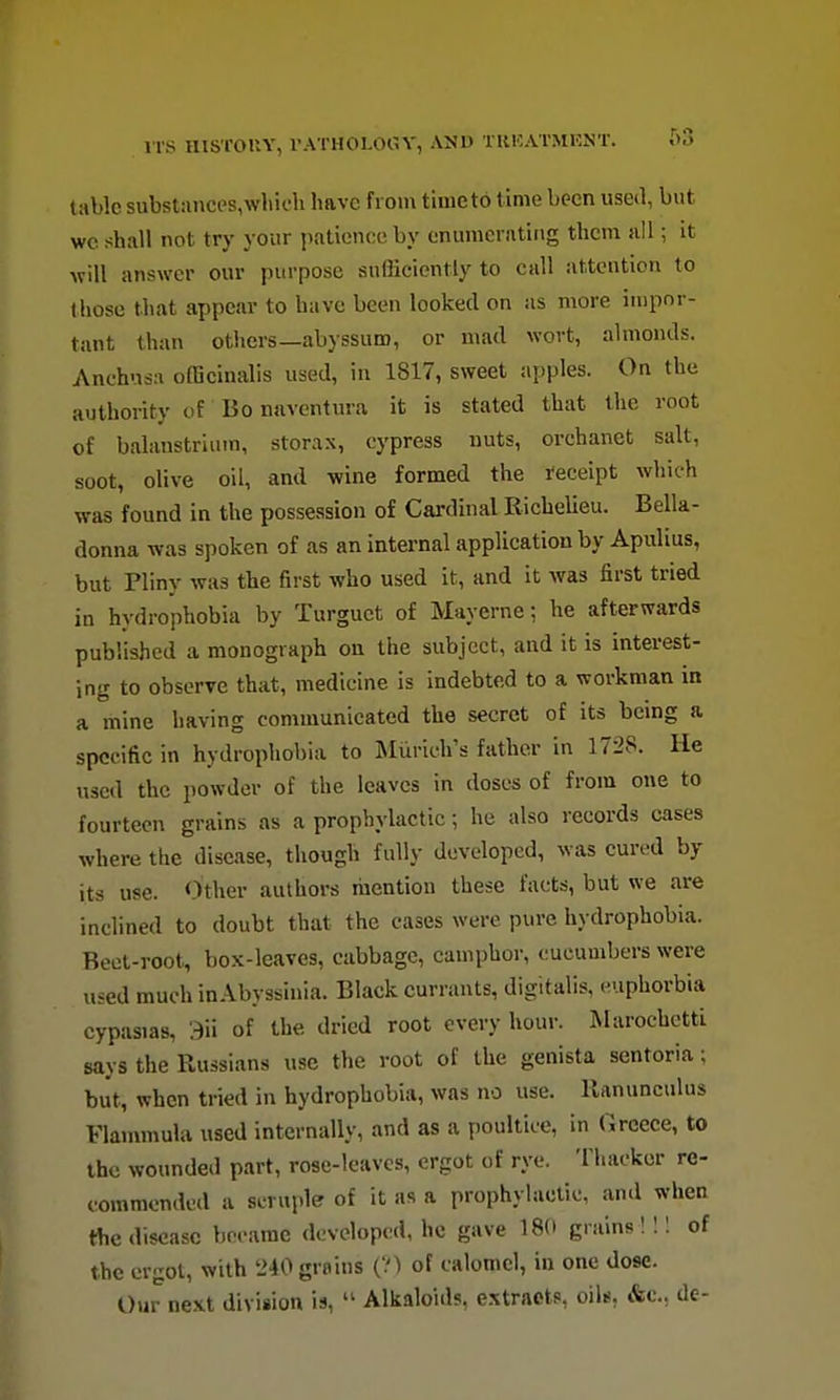 tabic substances,which have from time to time been used, but wc shall not try your patience by enumerating them all; it will answer our purpose sufficiently to ciill attention to those that appear to have been looked on as more impor- tant than others—abyssum, or mad wort, almonds. Anchusa officinalis used, in 1817, sweet apples. On the authority of Bo naventura it is stated that the root of balanstrlum, storax, cypress nuts, orchanet salt, soot, olive oil, and wine formed the receipt which was found in the possession of Cardinal Richelieu. Bella- donna was spoken of as an internal application by Apulius, but Pliny was the first who used it, and it was first tried in hydrophobia by Turguct of Mayerne; he afterwards published a monograph on the subject, and it is interest- ing to observe that, medicine is indebted to a workman in a mine having communicated the secret of its being a specific in hydrophobia to Miirich's father in 1728. He used the powder of the leaves in doses of from one to fourteen grains as a prophylactic; he also records cases where the disease, though fully developed, was cured by its use. <)ther authors mention these facts, but we are inclined to doubt that the cases were pure hydrophobia. Beet-root, box-leaves, cabbage, camphor, cucumbers were used much in Abyssinia. Blackcurrants, digitalis, euphorbia cypasias, 3ii of the dried root every hour. Marochctti says the Russians use the root of the genista sentoria; but, when tried in hydrophobia, was no use. Ranunculus Flanunula used internally, and as a poultice, in Greece, to the wounded part, rose-leaves, ergot of rye. Thackor re- commended a scruple of it as a prophylactic, and when the disease brcamc developed, he gave 18(> grains ! !! of the ergot, with '240 grains (?) of calomel, in one dose. Our next division is, Alkaloids, extracts, oils, &c., de-