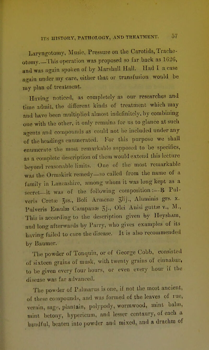 Lavyngotomy, Music, Pressure on the Carotids, Traclie- otomy.—I'His operation was proposed so fur back as 1C2G, and was again spoken of by Marshall Hall. Had I a case awain under my care, either that or transfusion would be my plan of treatment. Having noticed, as completely as our researches and time admit, the different kinds of treatment which may and have been multiplied almost indefinitely, by combining one with the other, it only remains for us to glance at such a^^ents and co!npoui\d3 iis could not be included under any of the headings enumerated. For this purpose we shall enumerate the most remarkable supposed to be specifics, as a complete description of thoni would extend this lecture beyond reasonable limits. One of tlie most remarkable was the Orraskirk remedy—so called from the name of a family in Lancashire, among whom it was long kept as a secret—it was of the following composition:—?. Pul- veris Cret* gss., Boli Armena^ 3iij., Aluminis grs. x. I'ulveris Emulaj Campana; 5j., Olei Anisi gutta; v., M., This is acconling to the description given by lleysham, and long afterwards by Parry, who gives examples of its having failed to cure the disease. It is also recommended by Baumer. The powder of Tonquin, or of George Cobb, consisted of sixteen grains of musk, with twenty grains of cinnabar, to be given every four hours, or even every hour if the disease was far advanced. The powder of Palmarus is one, if not the most ancient, of these compounds, and was formed of the leaves of rue, verain, sag'-, plantain, polypody, wormwood, mint balm, mint betony, hypericum, and lesser centaury, of each a handful, beaten into powder and mixed, and a drachm of