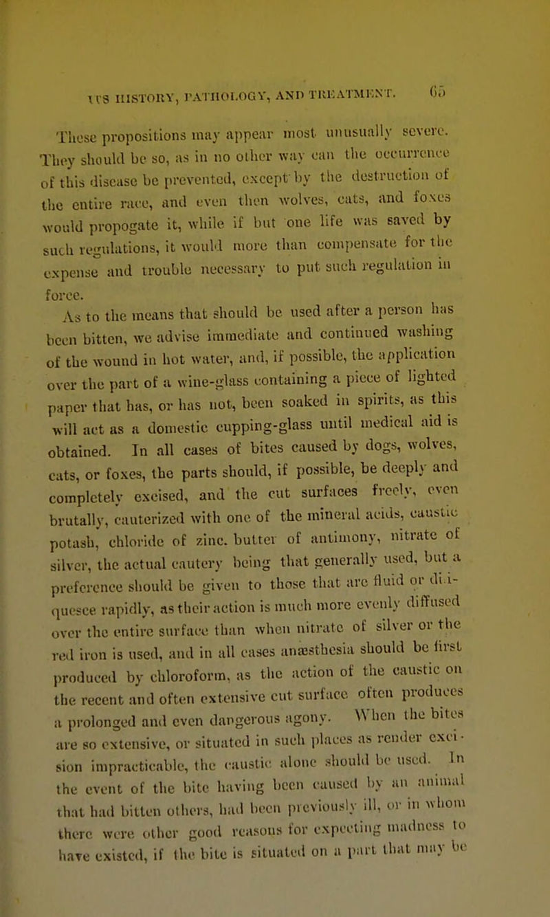 \V8 IIISTOIIY, rATHOLOGY, ANn TliKATMKN T. Gi) Those propositions may appear most, unusually severe. They should be so, as in no other way can the oeeurrence of this ■iiseasc be prevented, c.xcept by the destruction of tlic entire race, and even then wolves, cats, and foxes would propogate it, while if but one life was saved by suth regulations, it would more than compensate for the expense and trouble necessary to put such regulation in force. As to the means that should be used after a person h;is been bitten, we advise immediate and continued washing of the wound in hot water, and, if possible, the application over the part of a wine-glass containing a piece of lighted paper that has, or has not, been soaked in spirits, as this will act as a domestic cupping-glass until medical aid is obtained. In all cases of bites caused by dogs, wolves, cats, or foxes, the parts should, if possible, be deeply and completely excised, and the cut surfaces freely, oven brutally, cauterized with one of the mineral acids, caustic potash,' chloride of zinc, butter of antimony, nitrate of silver, the actual cautery being that generally used, but a preference should be given to those that arc fluid or di i- (piesce rapidly, as their action is much more evenly diffused over the entire surface than when nitrate of silver or the red iron is used, and in all cases anajsthcsia should be first produced by chloroform, as the action of the caustic on the recent and often extensive cut surface often produces a prolonged and even dangerous agony. When the bites are so extensive, or situated in such places as render exci- sion impracticable, the caustic alone should be used. In the event of the bite having been causeil by an animal that had bitten others, had been previously ill, or in whom there were other good reasons for expecting nmdncss to hare existed, if the bite is situated on a part that may be