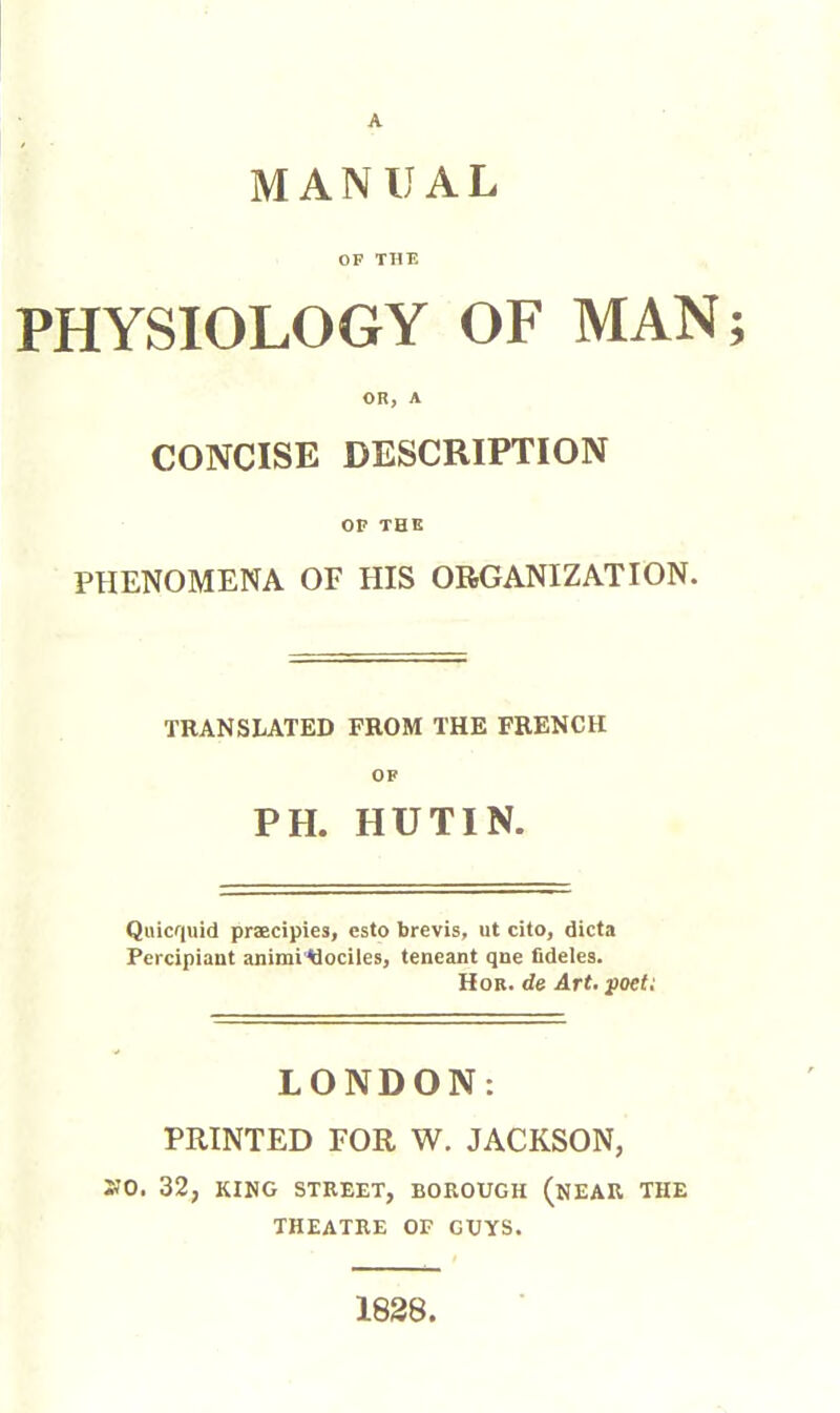 MANUAL OF THE PHYSIOLOGY OF MAN; OR, A CONCISE DESCRIPTION OF THE PHENOMENA OF HIS ORGANIZATION. TRANSLATED FROM THE FRENCH OF PH. HUTIN. Qiiicf|uid praecipies, csto brevis, ut cito, dicta Pcrcipiant animi'tiociles, teneant qne fidèles. Hob. de Art, poet: LONDON: PRINTED FOR W. JACKSON, »0. 32, KING STREET, BOROUGH (nEAR THE THEATRE OF GUYS. 1838.