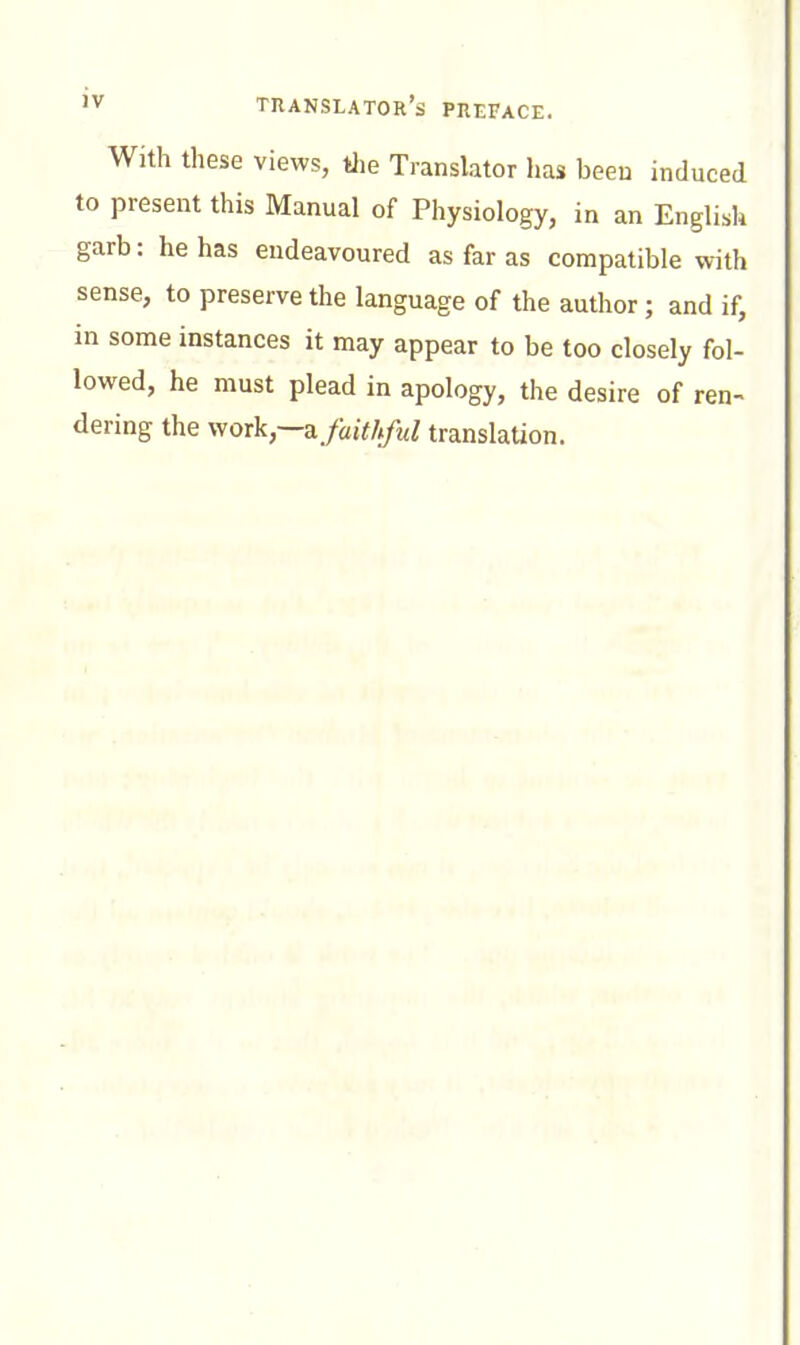 With these views, tlie Translator has been induced to present this Manual of Physiology, in an English garb : he has endeavoured as far as compatible with sense, to preserve the language of the author; and if, in some instances it may appear to be too closely fol- lowed, he must plead in apology, the desire of ren- dering the work,—a faithful translaUon.