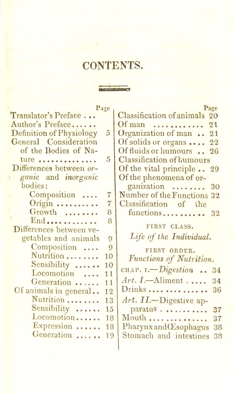 CONTENTS. Page Translator's Preface . .. Author's Preface Definition of Physiology 5 General Consideration of the Bodies of Na- ture 5 Differences between or- : ganic and inorganic bodies: Composition .... 7 Origin 7 Growth 8 ' End 8 Differences between ve- getables and animals 9 Composition .... 9 Nutrition 10 Sensibility 10 Locomotion .... 11 Generation 11 Of animals in general.. 12 Nutrition 13 Sensibility 15 Locomotion 18 Expression 18 Generation 19 Classification of animals 20 Of man 21 Organization of man .. 21 Of solids or organs .... 22 Of fluids or humours .. 26 Classification of humours Of the vital principle .. 29 Of the phenomena of or- ganization 30 Number of the Functions 32 Classification of ihe functions 32 FIRST CLASS. Life of the Individual. FIRST ORDER. Functions of Nutrition. CHAP. I.—Digestion .. 34 Art. /.—Aliment 34 Drinks 36 Art. II.—Digestive ap- paratus 37 Mouth 37 Pharynx andŒsophagus 38 Stomach and intestines 38