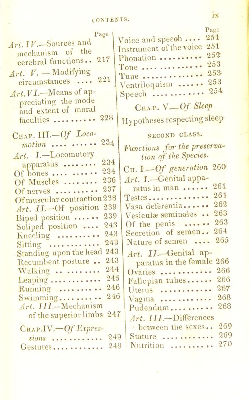 H5 Page All.IV.—Soiuces and mechanism of the cerebral functions.. Art. F.—Modifying circumstances Art. FL—Means of ap- preciating the mode and extent of moral faculties 228 217 221 Page 251 251 252 253 253 253 254 Chap. HI.—0/ Loco- motion 2c/4 Art. J.—Locomotory apparatus 234 Of bones 234 Of Muscles 236 Of nerves 237 Of muscxdar contraction 238 IL—Of position 239 Biped position 239 Soliped position 243 Kneeling 243 Sitting 243 Standing upon the head 243 Kecumbent posture .. 243 Walking 244 Leaping 245 Running 24G Swimming 246 Art. 7ZL--Meehanism of the superior limbs 247 Q,K\v.\V.—Of Expres- sions 249 Gestures 249 Voice and speeoh . Instrument of the voice Phonation Tone Tune Ventriloquism ... Speecli CuAP. v.—0/ Sleep Hypotheses respecting sleep SECOND CLASS. Functions for the preserva- tion of the Species. Cii. I.—Of generation Art. L—Genital appa- ratus in man . Testes • V^asa deferentia 262 Vesiculee séminales .. 263 Of the penis 263 Secretion of semen.. 264 Nature of semen 265 Art. IL—Genital ap- paratus in the female 266 Ovaries 266 Fallopian tubes 266 Uterus 267 V'agina 268 Pudendum 268 Art. III.—Differences between the sexes.. 269 Stature 269 Nutrition 270 260 261 261