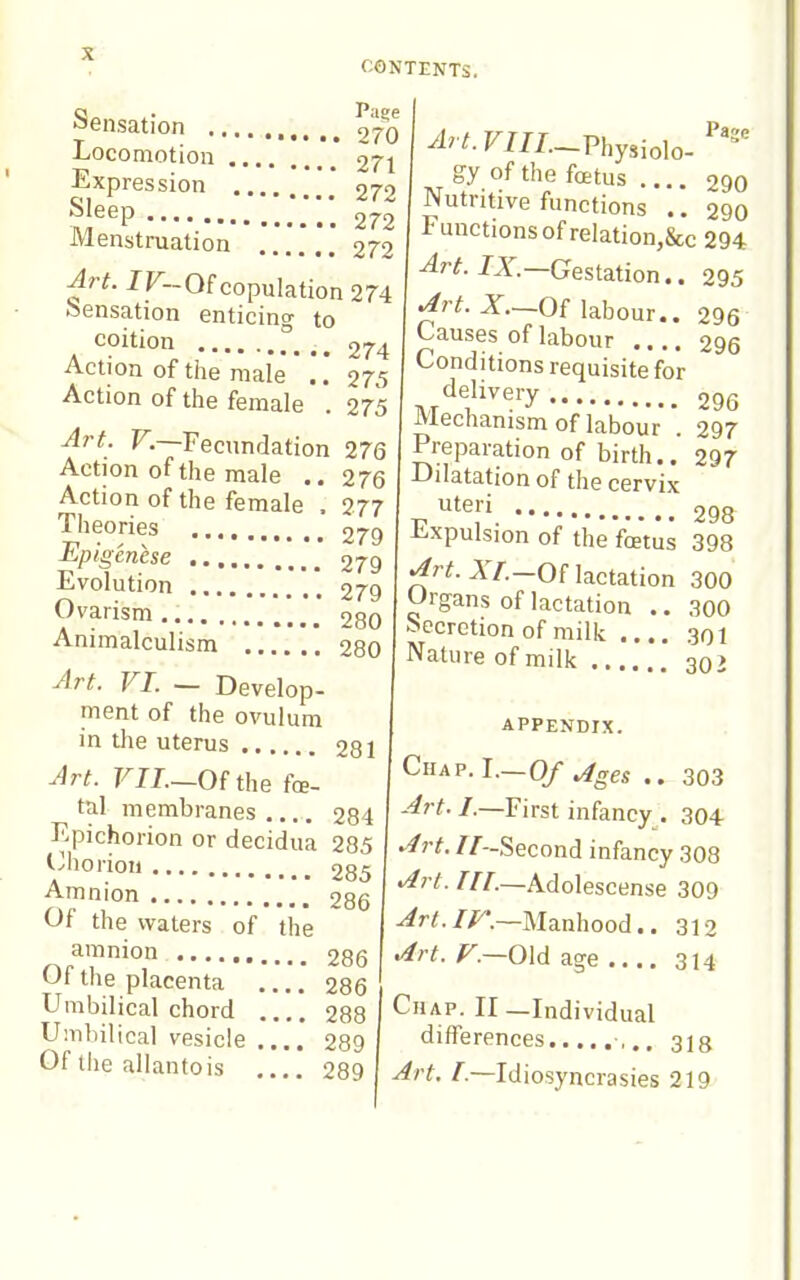 Page T - 270 -Locomotion 271 Sensat ion Expression 272 ?;^eP 272 Menstruation 272 Art. IF~Of copulation 274 sensation enticing to coition Action of tile male Action of the female 274 275 275 Art. V.—Fecundation 276 Action of the male .. 276 Action of the female . 277 Theories 279 Epigénèse 279 Evolution 279 Ovarism 280 Animalculism *. 280 Art. VI. ~ Develop- ment of the ovulum in the uterus Art. FIJ.—Of the fœ- tal membranes 284 Epichoiion or decidua 285 Cliorioii 285 Amnion 286 Of the waters of the amnion , Of the placenta Umbilical chord Umbilical vesicle Of llie allantois 295 296 296 296 297 297 298 281 286 286 288 289 289 Art.VIIL-.Vhy,io\o.'''' gy of the fœtus .... 290 Nutritive functions .. 290 Functions of relation,&c 294 Art. IX.—Gestation., ^rt. X—Of labour.. Causes of labour Conditions requisite for delivery Mechanism of labour '. Preparation of birth.. Dilatation of the cervix uteri Expulsion of the fœtus 398 ^rif. AY.—Of lactation 300 Organs of lactation .. 300 Secretion of milk 301 Nature of milk 302 APPENDIX. CuAP.L—Of ^ges .. 303 --^r^./.—First infancy . 304 '^rt. //-Second infancy 308 >^rt. in.—Adolescense 309 ^r/./r.—Manhood.. 312 .4rt. /'.-Old age .... 314 Chap. II —Individual differences ,.. 318 Art. /.—Idiosyncrasies 219