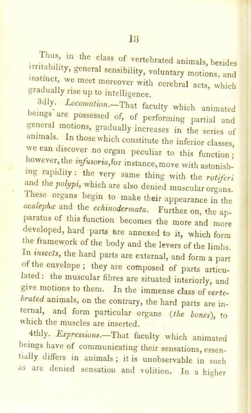 13 Thu m the class of vertebrated animals, besides rnubzhty, general sensibility, voluntary motions, and mst.nc we meet moreover with cerebral acts, which giadually rise up to intelligence. • 3dly. Locomotion.-Th^i faculty which animated beings are possessed of, of performing partial and general motions, gradually increases in the series of animals In those which constitute the inferior classes, we can discover no organ peculiar to this function- however, the infusoriaM instance, move with astonish- ing rapidity: the very same thing with the rotifen and the;,o/j,;,;, which are also denied muscular organs These organs begin to make their appearance in the ucalephœ and the echinodermata. Further on, the ap- paratus of this fonction becomes the more and more developed, hard parts are annexed to it, which form the framework of the body and the levers of the limbs In insects, the hard parts are external, and form a part of the envelope; they are composed of parts articu- lated : the muscular fibres are situated interiorly, and give motions to them. In the immense class oî verte- brated animals, on the contrary, the hard parts are in- ternal, and form particular organs {the bones), to which the muscles are inserted. 4thly. Expressions.—HhaX faculty which animated beings have of communicating their sensations, essen- tially differs in animals ; it is unobservable in such as are denied sensation and volition. In a higher