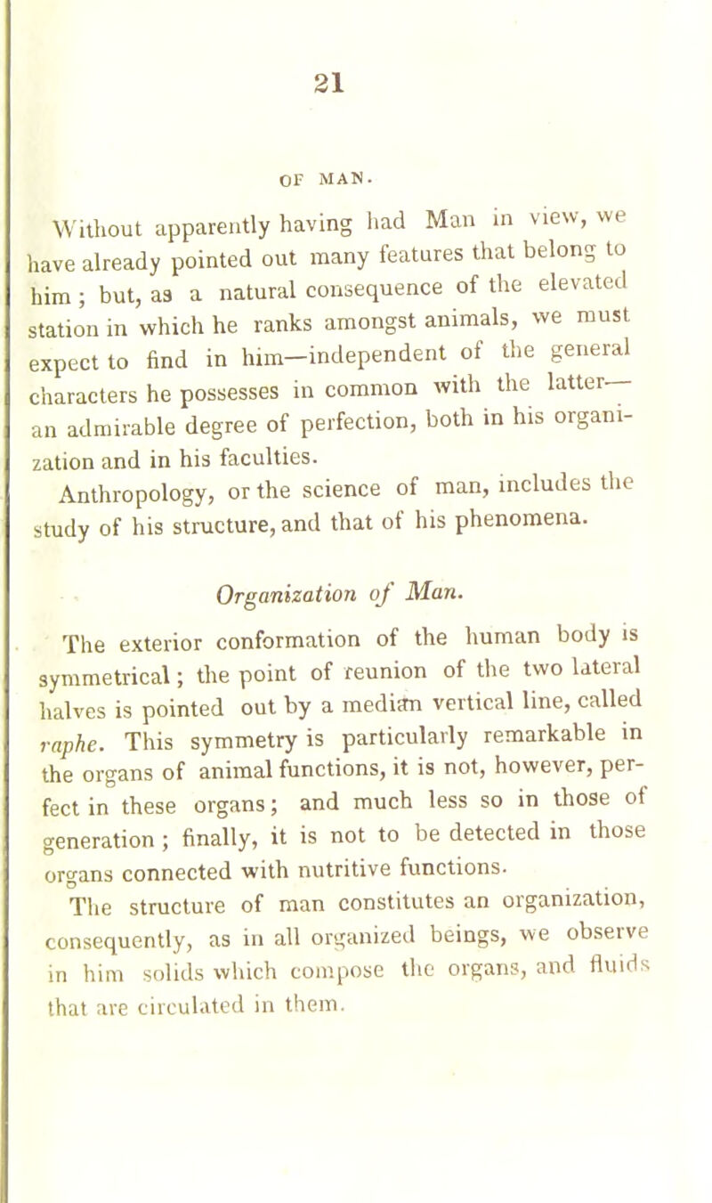 OF MAN. Without apparently having iiad Man in view, we have already pointed out many features that belong to him ; but, a3 a natural consequence of the elevated station in which he ranks amongst animals, we must expect to find in him-independent of the general characters he possesses in common with the latter— an admirable degree of perfection, both in his organi- zation and in his faculties. Anthropology, or the science of man, includes the study of his structure, and that of his phenomena. Organization of Man. The exterior conformation of the human body is symmetrical ; the point of reunion of the two lateral halves is pointed out by a median vertical line, called raphe. This symmetry is particularly remarkable in the organs of animal functions, it is not, however, per- fect in these organs ; and much less so in those of generation ; finally, it is not to be detected in those organs connected with nutritive functions. The structure of man constitutes an organization, consequently, as in all organized beings, we observe in him solids which compose the organs, and fluids that are circulated in them.