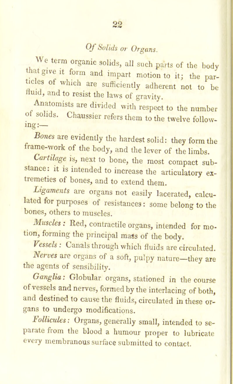 Of Solids or Organs. We term organic solids, all such parts of the body that give it form and impart motion to it; the par- ticles of which are sufficiently adherent not to be iiuid, and to resist the laws of gravity. Anatomists are divided with respect to the number ot solids. Chaussier refers them to the twelve follow- ing:— Bones are evidently the hardest solid: they form the frame-work of the body, and the lever of the limbs. Cartilage is, next to bone, the most compact sub- stance: It IS intended to increase the articulatory ex- tremeties of bones, and to extend them. Ligaments are organs not easily lacerated, calcu- lated for purposes of resistances: some belong to the bones, others to muscles. Muscles : Red, contractile organs, intended for mo- tion, forming the principal mass of the body. Vessels : Canals through which fluids are circulated. Nerves are organs of a soft, pulpy nature—they are the agents of sensibility. Ganglia: Globular organs, stationed in the course of vessels and nerves, formed by the interlacing of both, and destined to cause the fluids, circulated in these or- gans to undergo modifications. Follicules: Organs, generally small, intended to se- parate from the blood a humour proper to lubricate every membranous surface submitted to contact.