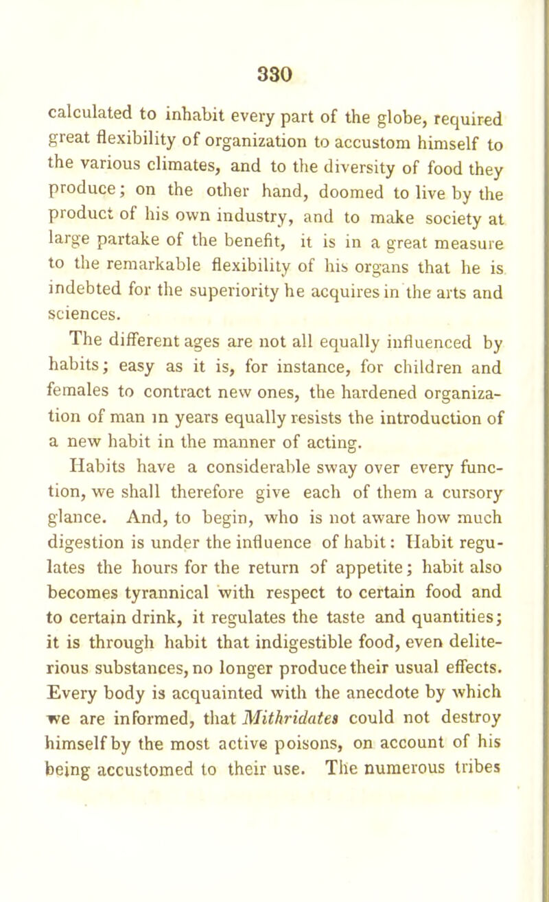 calculated to inhabit every part of the globe, required great flexibility of organization to accustom himself to the various climates, and to tlie diversity of food they produce ; on the other hand, doomed to live by the product of his own industry, and to make society at large partake of the benefit, it is in a great measure to the remarkable flexibility of his organs that he is indebted for the superiority he acquires in the arts and sciences. The different ages are not all equally influenced by habits; easy as it is, for instance, for children and females to contract new ones, the hardened organiza- tion of man in years equally resists the introduction of a new habit in the manner of acting. Habits have a considerable sway over every func- tion, we shall therefore give each of them a cursory glance. And, to begin, who is not aware how much digestion is under the influence of habit : Habit regu- lates the hours for the return of appetite ; habit also becomes tyrannical with respect to certain food and to certain drink, it regulates the taste and quantities; it is through habit that indigestible food, even délite- rions substances, no longer produce their usual effects. Every body is acquainted with the anecdote by which we are informed, that Mithridatea could not destroy himself by the most active poisons, on account of his being accustomed to their use. The numerous tribes