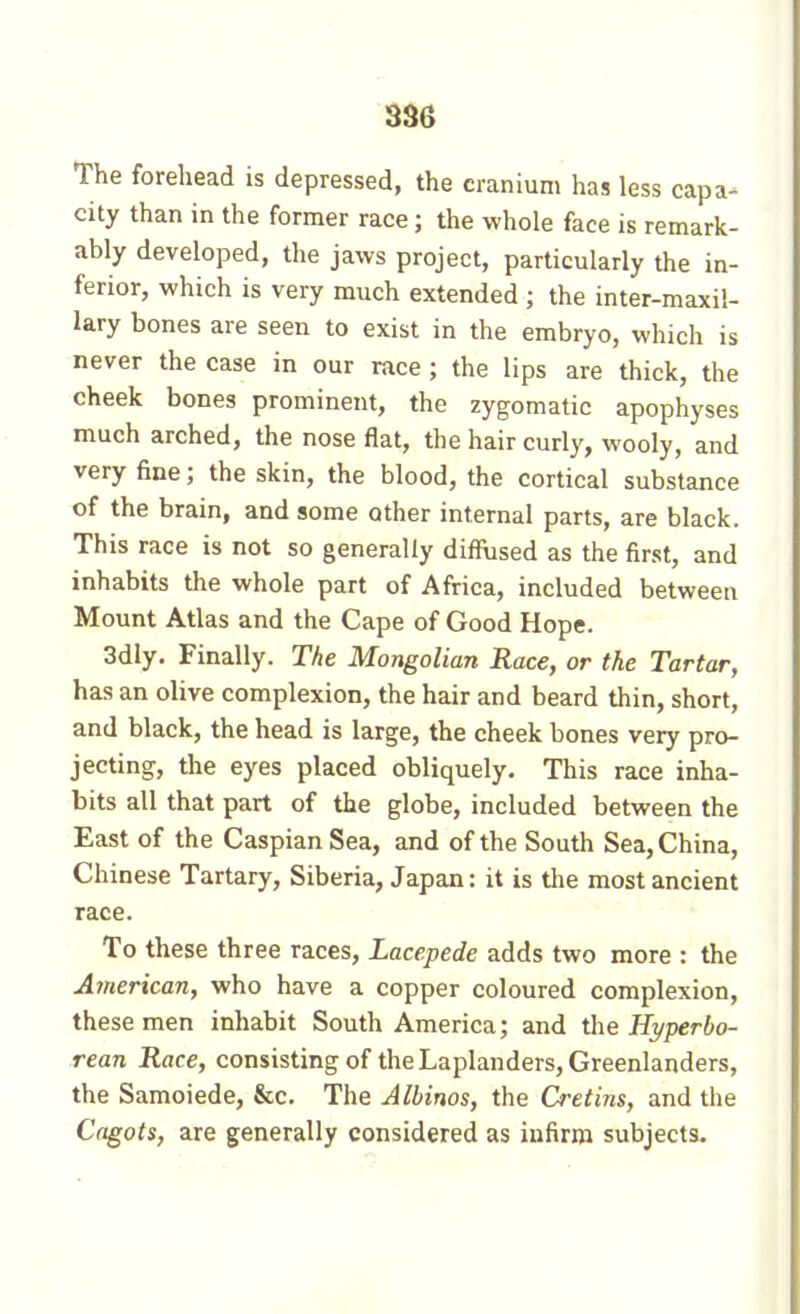 38G The forehead is depressed, the cranium has less capa- city than in the former race ; the whole face is remark- ably developed, the jaws project, particularly the in- ferior, which is very much extended ; the inter-maxil- lary bones are seen to exist in the embryo, which is never the case in our race ; the lips are thick, the cheek bones prominent, the zygomatic apophyses much arched, the nose flat, the hair curly, wooly, and very fine ; the skin, the blood, the cortical substance of the brain, and some other internal parts, are black. This race is not so generally diffused as the first, and inhabits the whole part of Africa, included between Mount Atlas and the Cape of Good Hope. 3dly. Finally. The Mongolian Race, or the Tartar, has an olive complexion, the hair and beard thin, short, and black, the head is large, the cheek bones very pro- jecting, the eyes placed obliquely. This race inha- bits all that part of the globe, included between the East of the Caspian Sea, and of the South Sea, China, Chinese Tartary, Siberia, Japan : it is the most ancient race. To these three races, Lacepede adds two more : the American, who have a copper coloured complexion, these men inhabit South America; and the Hyperbo- rean Race, consisting of the Laplanders, Greenlanders, the Samoiede, &c. The Albinos, the Cretins, and the Cngots, are generally considered as infirm subjects.