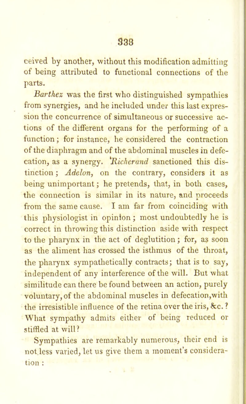 ceived by another, without this modification admitting of being attributed to functional connections of the parts. Barthez was the first who distinguished sympathies from synergies, and he inchided under this last expres- sion the concurrence of simultaneous or successive ac- tions of the different organs for the performing of a function ; for instance, he considered the contraction of the diaphragm and of the abdominal muscles in defe- cation, as a synergy. ^Kicherand sanctioned this dis- tinction ; Adelon, on the contrary, considers it as being unimportant ; he pretends, that, in both cases, the connection is similar in its nature, and proceeds from the same cause. I am far from coinciding with this physiologist in opinion ; most undoubtedly he is correct in throwing this distinction aside with respect to the pharynx in the act of deglutition ; for, as soon as the aliment has crossed the isthmus of the throat, the pharynx sympathetically contracts; that is to say, independent of any interference of the will. But what similitude can there be found between an action, purely voluntary, of the abdominal muscles in defecation,with the irresistible influence of the retina over the iris, he. ? What sympathy admits either of being reduced or stiffled at will? Sympathies are remarkably numerous, their end is not.less varied, let us give them a moment's considera- tion : . . . • > ■