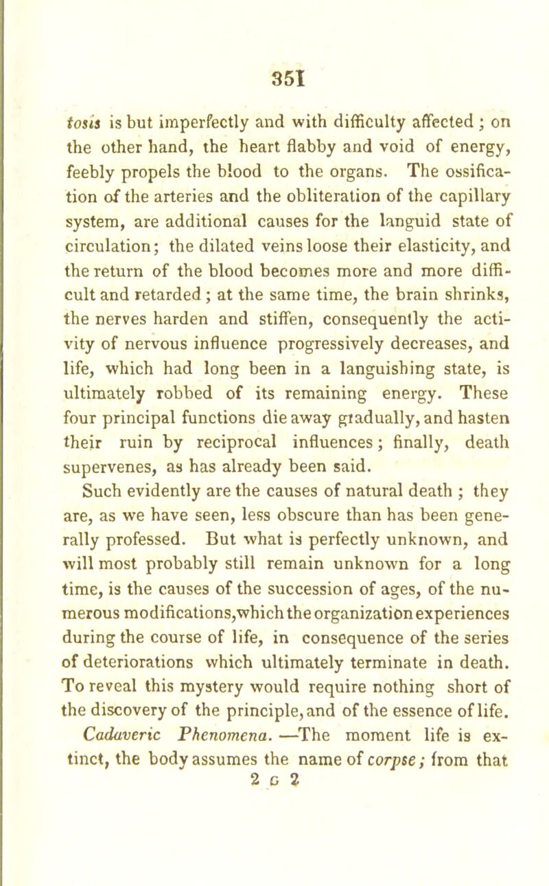 tosis is but imperfectly and with difficulty affected ; on the other hand, the heart flabby and void of energy, feebly propels the blood to the organs. The ossifica- tion of the arteries and the obliteration of the capillary system, are additional causes for the languid state of circulation; the dilated veins loose their elasticity, and the return of the blood becomes more and more diffi- cult and retarded ; at the same time, the brain shrinks, the nerves harden and stiffen, consequently the acti- vity of nervous influence progressively decreases, and life, which had long been in a languishing state, is ultimately robbed of its remaining energy. These four principal functions die away gtadually, and hasten their ruin by reciprocal influences ; finally, death supervenes, as has already been said. Such evidently are the causes of natural death ; they are, as we have seen, less obscure than has been gene- rally professed. But what is perfectly unknown, and will most probably still remain unknown for a long time, is the causes of the succession of ages, of the nu- merous modifications,which the organization experiences during the course of life, in consequence of the series of deteriorations which ultimately terminate in death. To reveal this mystery would require nothing short of the discovery of the principle, and of the essence of life. Cadaveric Phenomena. —^The moment life is ex- tinct, the body assumes the name of corpse; from that 2 G 2