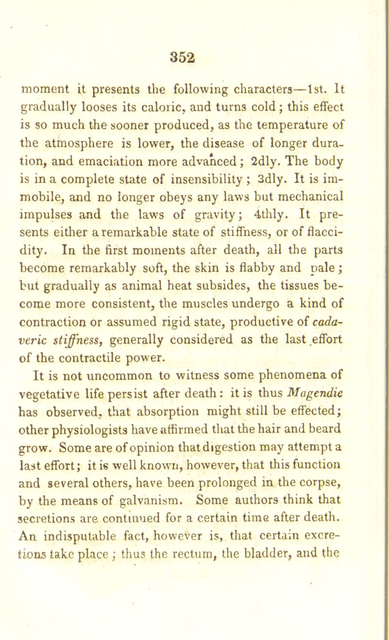 moment it presents the following characters—1st. It gradually looses its caloric, and turns cold ; this effect is so much the sooner produced, as the temperature of the atmosphere is lower, the disease of longer dura- tion, and emaciation more advanced ; 2dly. The body is in a complete state of insensibility ; 3dly. It is im- mobile, and no longer obeys any laws but mechanical impulses and the laws of gravity; 4thly. It pre- sents either a remarkable state of stiffness, or of flacci- dity. In the first moments after death, all the parts become remarkably soft, the skin is flabby and pale ; but gradually as animal heat subsides, the tissues be- come more consistent, the muscles undergo a kind of contraction or assumed rigid state, productive of cada- veric stiffness, generally considered as the last effort of the contractile power. It is not uncommon to witness some phenomena of vegetative life persist after death : it is thus Magendie has observed, that absorption might still be effected; other physiologists have affirmed that the hair and beard grow. Some are of opinion that digestion may attempt a last effort; it is well known, however, that this function and several others, have been prolonged in the corpse, by the means of galvanism. Some authors think that secretions are contuiued for a certain time after death. An indisputable fact, however is, that certain excre- tions take place ; thus the rectum, the bladder, and the