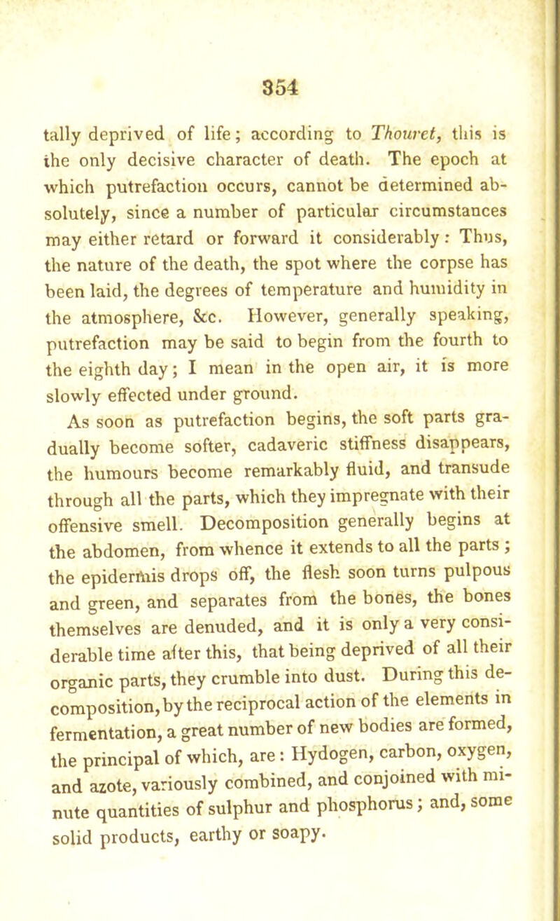 tally deprived of life ; according to Thouret, this is the only decisive character of death. The epoch at which putrefaction occurs, cannot be determined ab- solutely, since a number of particular circumstances may either retard or forward it considerably : Thus, the nature of the death, the spot where the corpse has been laid, the degrees of temperature and humidity in the atmosphere, &c. However, generally speaking, putrefaction may be said to begin from the fourth to the eighth day ; I mean in the open air, it is more slowly effected under ground. As soon as putrefaction begins, the soft parts gra- dually become softer, cadaveric stiffness disappears, the humours become remarkably fluid, and transude through all the parts, which they impregnate with their offensive smell. Decomposition generally begins at the abdomen, from whence it extends to all the parts ; the epiderAiis drops off, the flesh soon turns pulpous and green, and separates from the bones, the bones themselves are denuded, and it is only a very consi- derable time after this, that being deprived of all their organic parts, they crumble into dust. During this de- composition, by the reciprocal action of the elements in fermentation, a great number of new bodies are formed, the principal of which, are : Hydogen, carbon, oxygen, and azote, variously combined, and conjoined with mi- nute quantities of sulphur and phosphorus; and, some solid products, earthy or soapy.