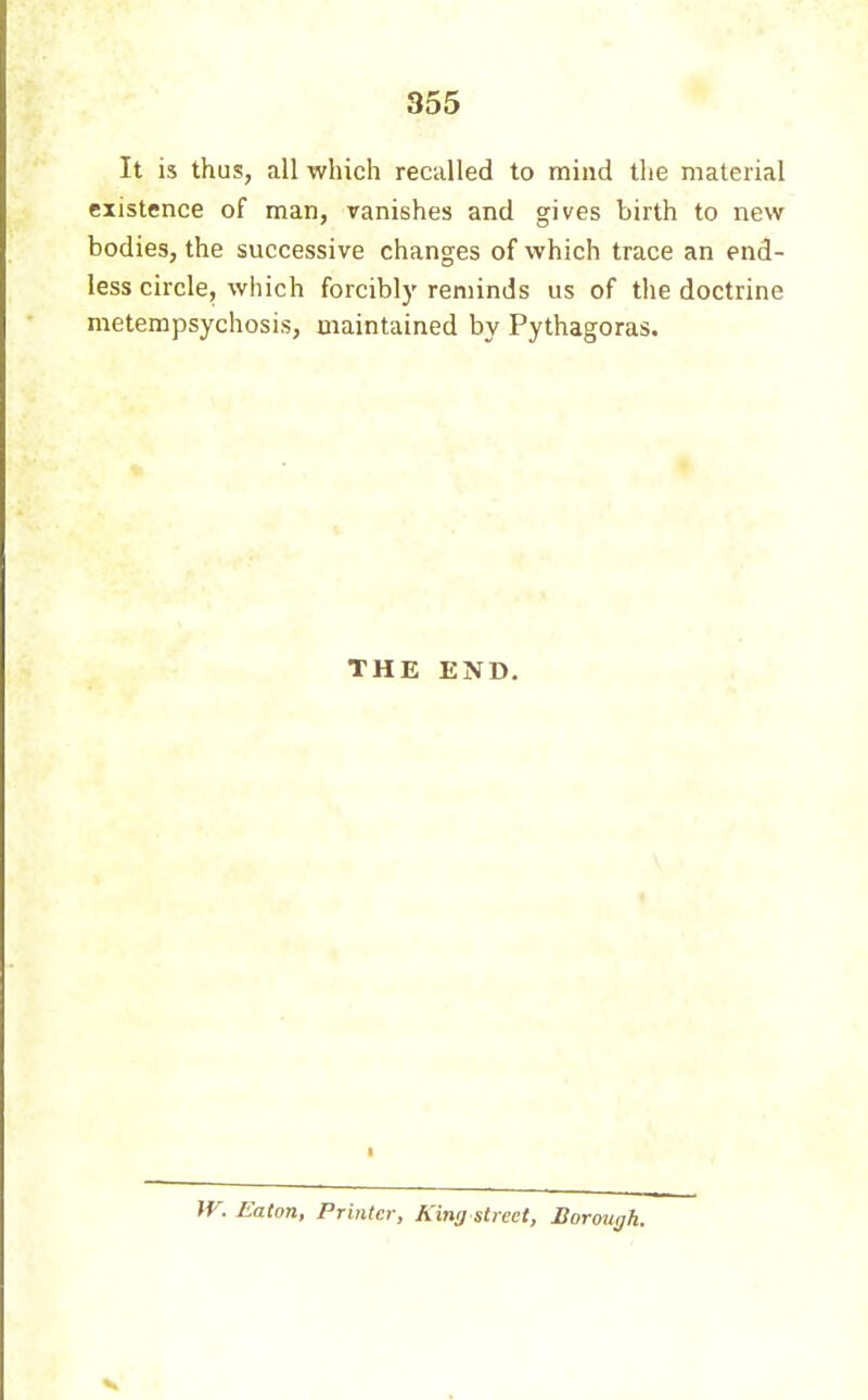 It is thus, all which recalled to mind the material existence of man, vanishes and gives birth to new bodies, the successive changes of which trace an end- less circle, which forcibly reminds us of the doctrine metempsychosis, maintained by Pythagoras. THE END. JV. Eaton, Printer, King street, Sorough.