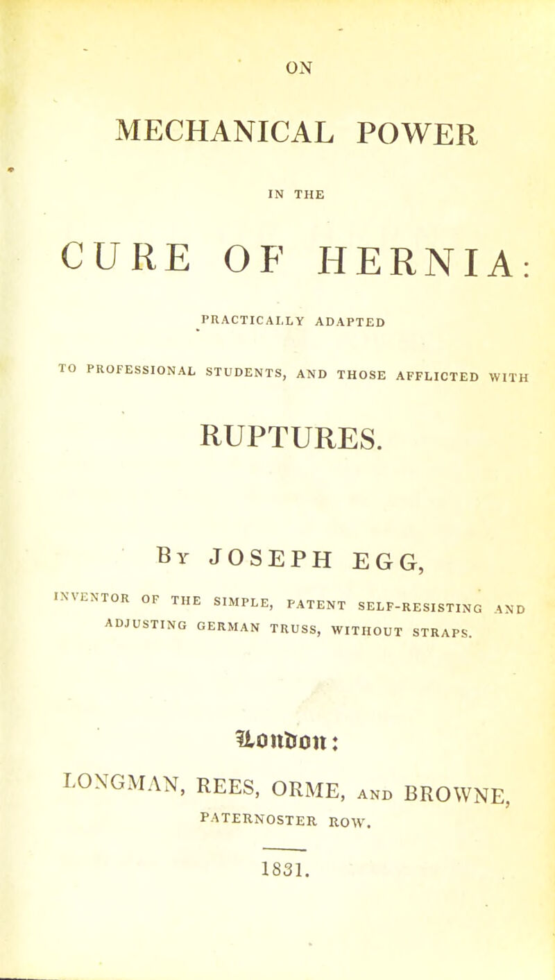 MECHANICAL POWER IN THE CURE OF HERNIA: PRACTICALLY ADAPTED TO PROFESSIONAL STUDENTS, AND THOSE AFFLICTED WITH RUPTURES. By JOSEPH EGG, INVENTOR OF THE SIMPLE, PATENT SELF-RESISTING iND ADJUSTING GERMAN TRUSS, WITHOUT STRAPS. UoitUoit: LONGMAN, REES, ORME, and BROWNE, PATERNOSTER ROW. 1831.