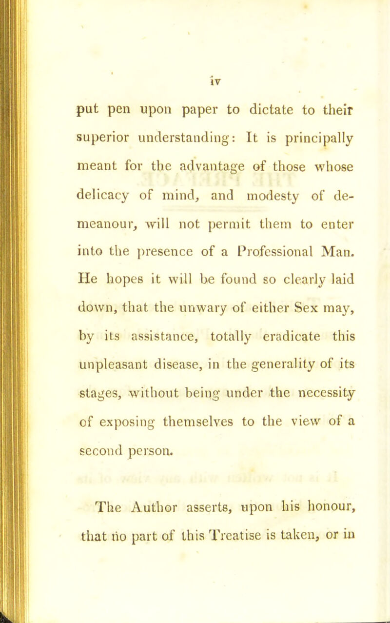 put pen upon paper to dictate to their superior understanding: It is principally meant for the advantage of those whose delicacy of mind, and modesty of de- meanour, will not permit them to enter into the presence of a Professional Man. He hopes it will be found so clearly laid down, that the unwary of either Sex may, by its assistance, totally eradicate this unpleasant disease, in the generality of its stages, without being under the necessity of exposing themselves to the view of a second person. The Author asserts, upon his honour, that ho part of this Treatise is taken, or in