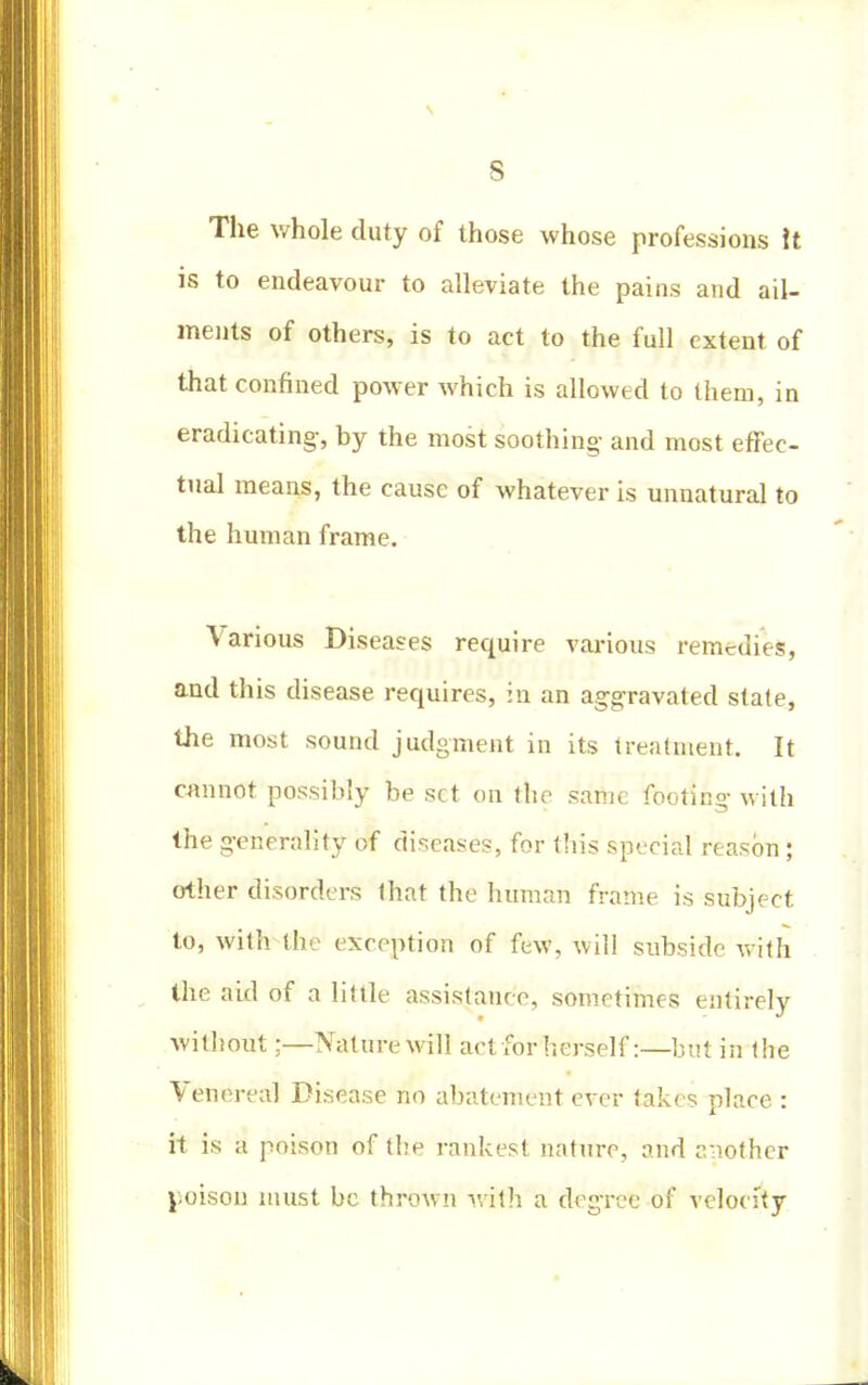 s The whole duty of those whose professions It is to endeavour to alleviate the pains and ail- ments of others, is to act to the full extent of that confined power which is allowed to them, in eradicating-, by the most soothing and most effec- tual means, the cause of whatever is unnatural to the human frame. Various Diseases require various remedies, and this disease requires, in an aggravated state, the most sound judgment in its treatment. It cannot possibly be set on the same footing with the generality of diseases, for this special reason ; other disorders that the human frame is subject to, with the exception of few, will subside with the aid of a little assistance, sometimes entirely without;—Nature will act for herself:—but in the Venerea] Disease no abatement ever takes place : it is a poison of the rankest nature, and another poison must be thrown with a degree of velocity