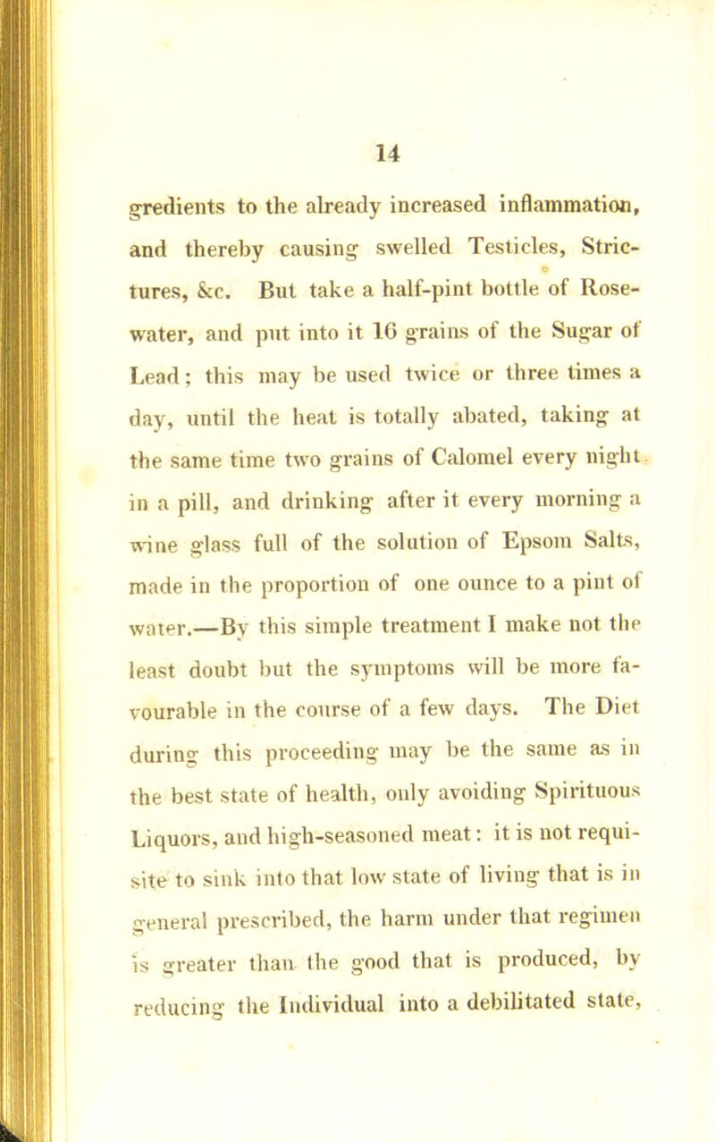 gradients to the already increased inflammation, and thereby causing swelled Testicles, Stric- tures, &c. But take a half-pint bottle of Rose- water, and put into it 16 grains of the Sugar of Lead; this may be used twice or three times a day, until the heat is totally abated, taking at the same time two grains of Calomel every night, in a pill, and drinking after it every morning a wine glass full of the solution of Epsom Salts, made in the proportion of one ounce to a pint of water.—By this simple treatment I make not the least doubt but the symptoms will be more fa- vourable in the course of a few days. The Diet during this proceeding may be the same as in the best state of health, only avoiding Spirituous Liquors, and high-seasoned meat: it is not requi- site to sink into that low state of living that is in general prescribed, the harm under that regimen is o-reatev than the good that is produced, by reducing the Individual into a debilitated state.