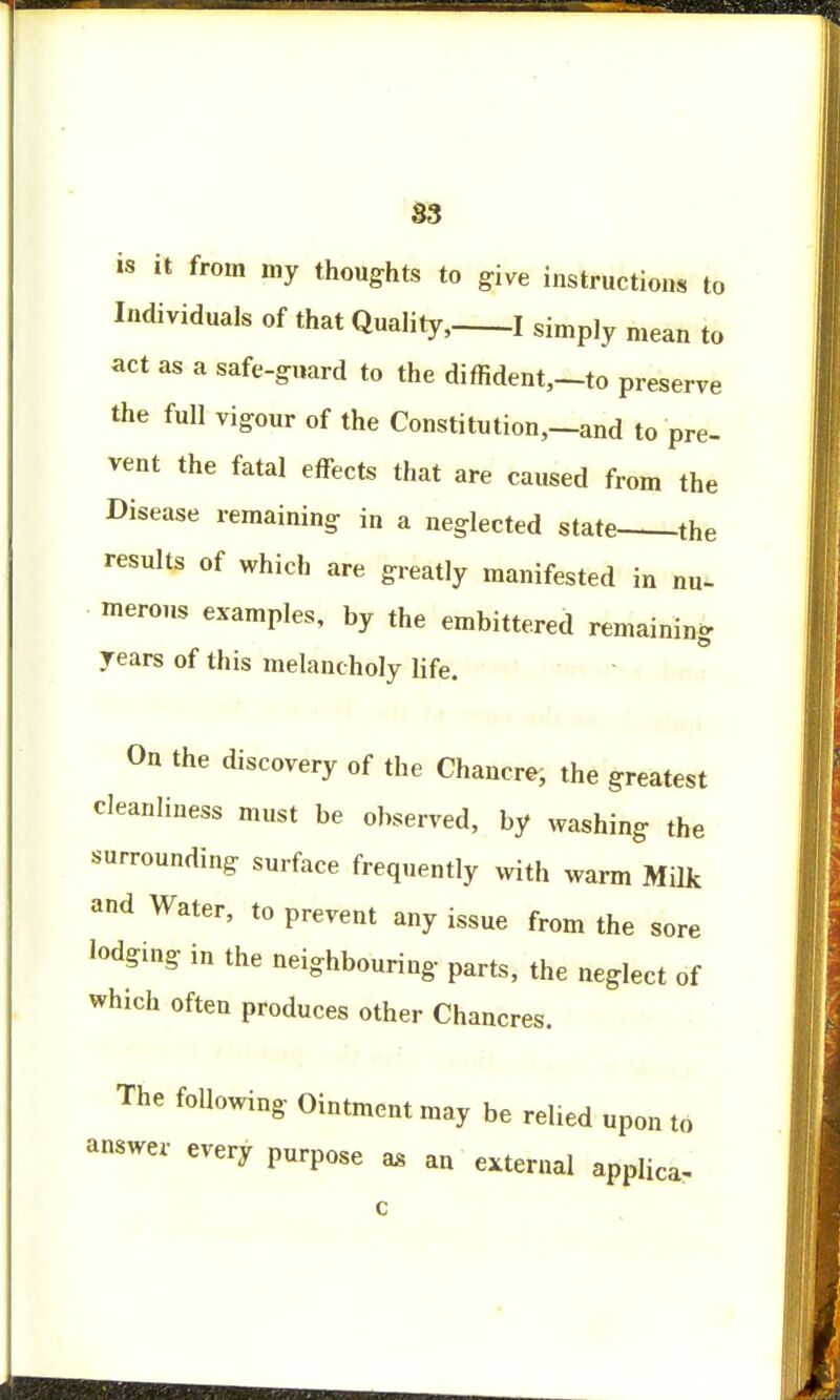 S3 is it from my thoughts to give instructions to Individuals of that Quality, 1 siniply mean jQ act as a safe-guard to the diffident,—to preserve the full vigour of the Constitution,—and to pre- vent the fatal effects that are caused from the Disease remaining in a neglected state the results of which are greatly manifested in nu- merous examples, by the embittered remaining years of this melancholy life. On the discovery of the Chancre, the greatest cleanliness must be observed, by washing the surrounding surface frequently with warm Milk and Water, to prevent any issue from the sore lodging in the neighbouring parts, the neglect of which often produces other Chancres. The following Ointment may be relied upon to answer every purpose as an external applica.