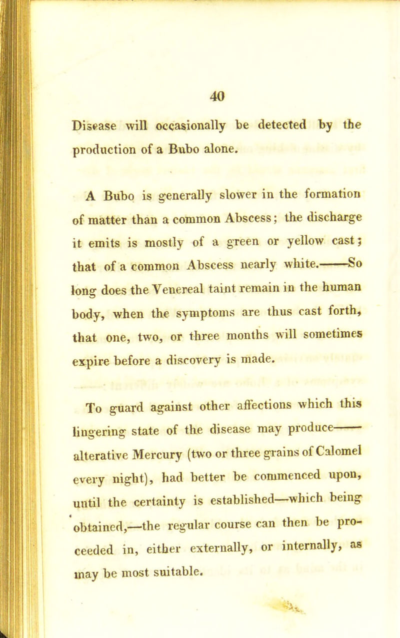 4U Disease will occasionally be detected by the production of a Bubo alone. A Bubo is generally slower in the formation of matter than a common Abscess; the discharge it emits is mostly of a green or yellow cast; that of a common Abscess nearly white. So long does the Venereal taint remain in the human body, when the symptoms are thus cast forth, that one, two, or three months will sometimes expire before a discovery is made. To guard against other affections which this lingering state of the disease may produce alterative Mercury (two or three grains of Calomel every night), had better be commenced upon, until the certainty is established—which being obtained,—the regular course can then be pro- ceeded in, either externally, or internally, as may be most suitable.