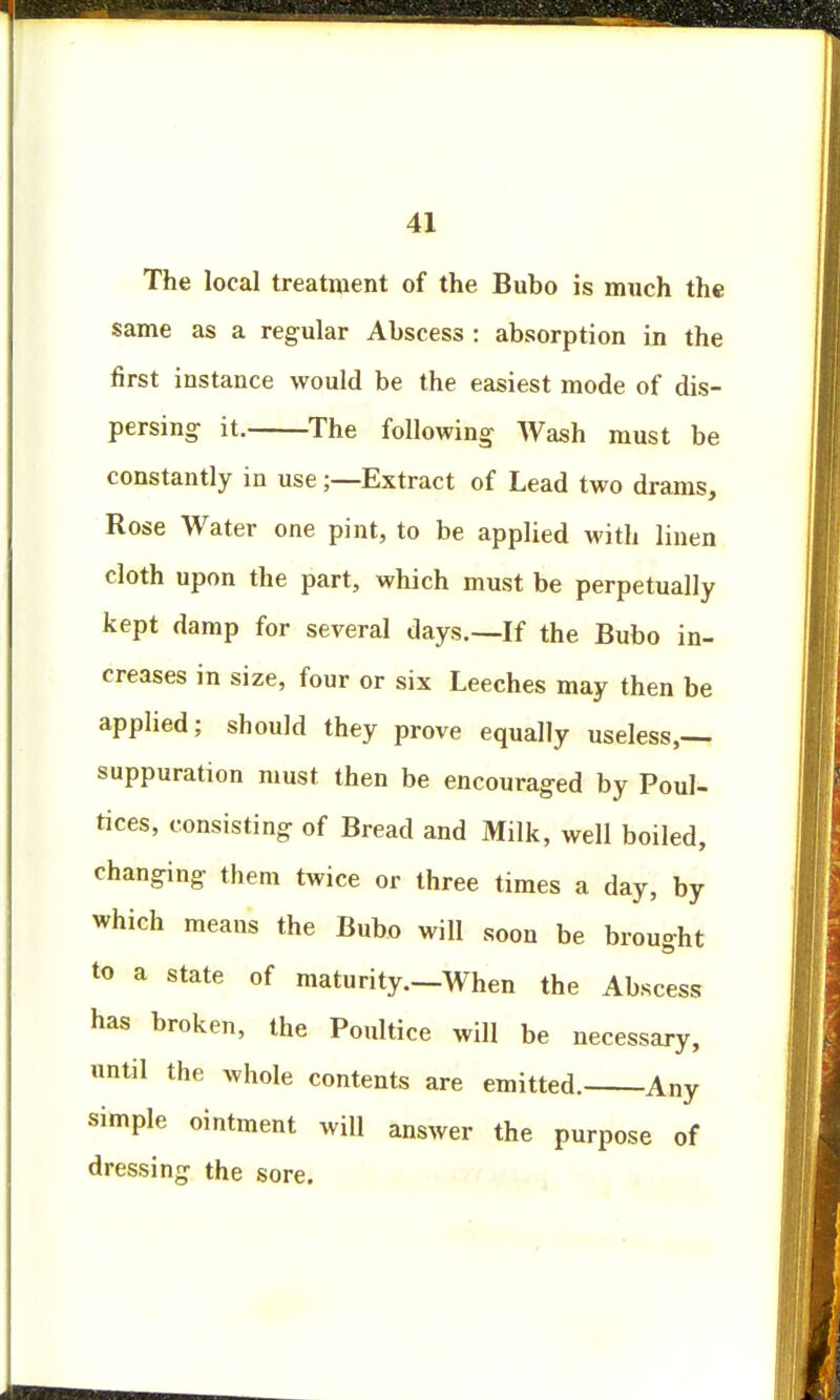 The local treatment of the Bubo is much the same as a regular Abscess : absorption in the first instance would be the easiest mode of dis- persing it. The following Wash must be constantly in use;—Extract of Lead two drams, Rose Water one pint, to be applied with linen cloth upon the part, which must be perpetually kept damp for several days.—If the Bubo in- creases in size, four or six Leeches may then be applied; should they prove equally useless,— suppuration must then be encouraged by Poul- tices, consisting of Bread and Milk, well boiled, changing them twice or three times a day, by which means the Bubo will soon be brought to a state of maturity.—When the Abscess has broken, the Poultice will be necessary, until the whole contents are emitted. Any simple ointment will answer the purpose of dressing the sore.