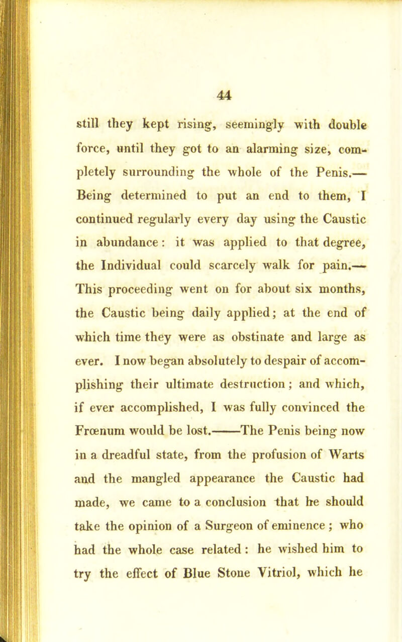 still they kept rising, seemingly with double force, until they got to an alarming size, com- pletely surrounding the whole of the Penis.— Being determined to put an end to them, I continued regularly every day using the Caustic in abundance: it was applied to that degree, the Individual could scarcely walk for pain.— This proceeding went on for about six months, the Caustic being daily applied; at the end of which time they were as obstinate and large as ever. I now began absolutely to despair of accom- plishing their ultimate destruction; and which, if ever accomplished, I was fully convinced the Frcenum would be lost. The Penis being now in a dreadful state, from the profusion of Warts and the mangled appearance the Caustic had made, we came to a conclusion that he should take the opinion of a Surgeon of eminence ; who had the whole case related: he wished him to try the effect of Blue Stone Vitriol, which he