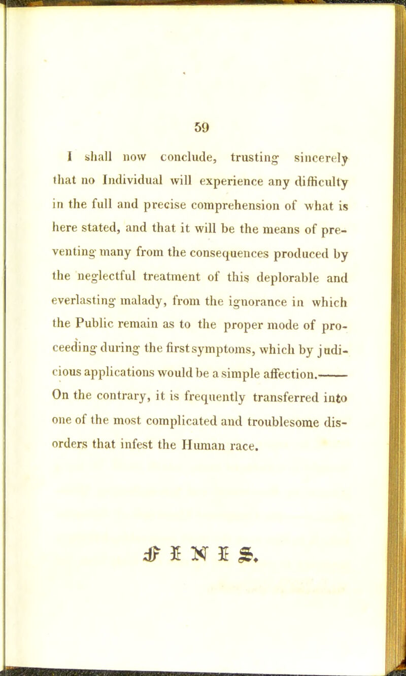 I shall now conclude, trusting sincerely that no Individual will experience any difficulty in the full and precise comprehension of what is here stated, and that it will be the means of pre- venting- many from the consequences produced by the neglectful treatment of this deplorable and everlasting malady, from the ignorance in which the Public remain as to the proper mode of pro- ceeding during the first symptoms, which by judi- cious applications would be a simple affection. On the contrary, it is frequently transferred into one of the most complicated and troublesome dis- orders that infest the Human race.