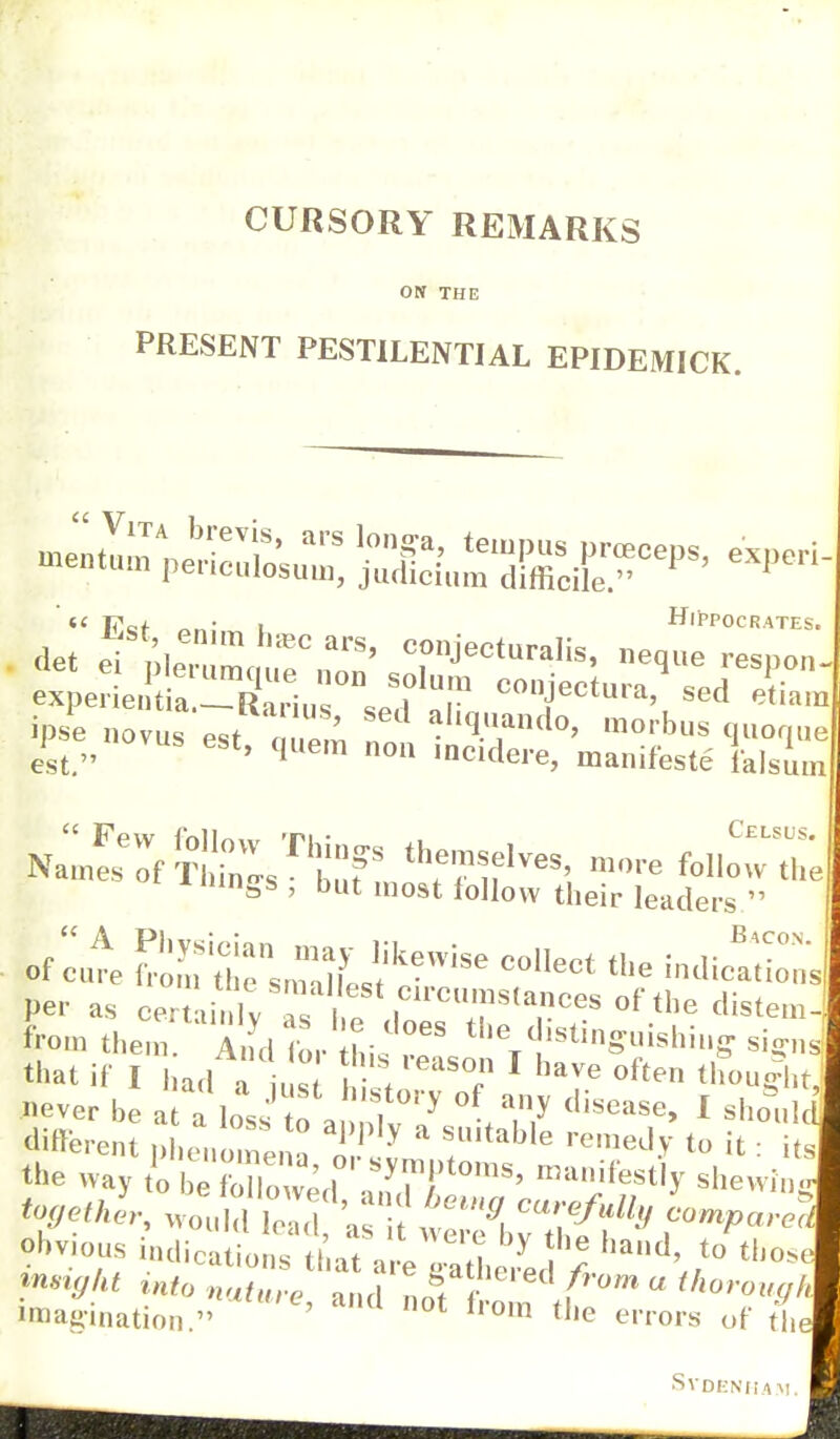 CURSORY REMARKS ON THE PRESENT PESTILENTIAL EPIDEMICK. k |7« f . , Hippocrates. det Pi nlf ai*S' COI1Jecturalis, neque respon- wtea.r«K? cotctura'sed«™ ipse novus est ; , !1 „ ^Bndo» morbus quoque est. ' qUem nou weidere, manifeste falsum NalesTf ltSTfe ^ f« * mngs , but most follow their leaders  of cut SfS::^^6 C°IIeCt the in^ons Per as certain!v as Hp circumstances of the distem-; from them And for hi ' 'V,stinS««h»'ff rignd that if I had a U s hil, 8? 1 haVe °ften thWht, ever be at a lo,s to a nt? A7 1 shoi,lt «rent phenomena « y ,Ultable remed>' to ifc = its the way to I 31' mani^tly shewin tofjethl, ^S;:1! H carefully Lmparec obvious bdication?iaa!L^Spby ^ h&nd' t0 tho* info nafurV and nnf f d  ^ro^/, imagination  ' 1 0t from tJ,e errors of the SVDENHA.'