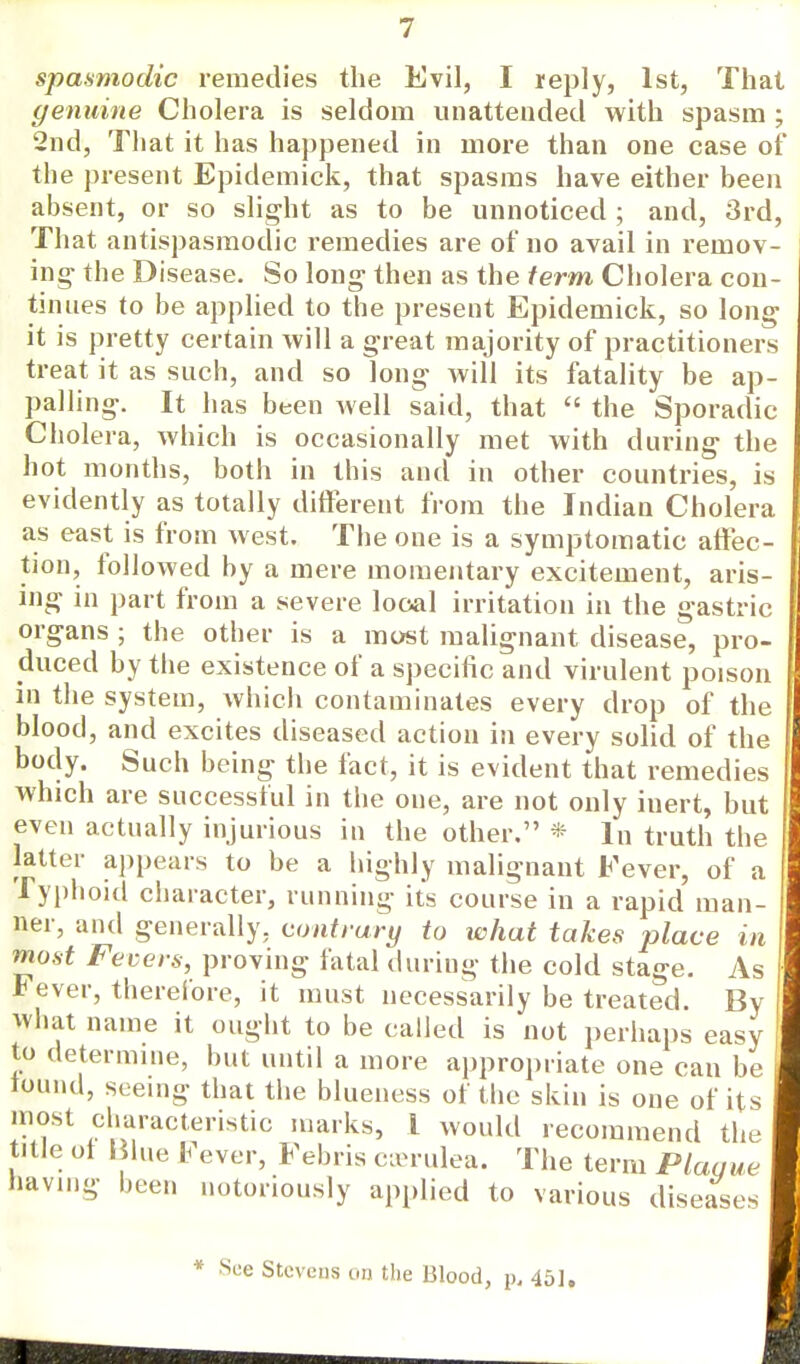 spasmodic remedies the Evil, I reply, 1st, That genuine Cholera is seldom unattended with spasm ; 2nd, That it has happened in more than one case of the present Epidemick, that spasms have either been absent, or so slight as to be unnoticed ; and, 3rd, That antispasmodic remedies are of no avail in remov- ing the Disease. So long then as the term Cholera con- tinues to be applied to the present Epidemick, so long it is pretty certain will a great majority of practitioners treat it as such, and so long will its fatality be ap- palling. It has been well said, that  the Sporadic Cholera, which is occasionally met with during the hot months, both in this and in other countries, is evidently as totally different from the Indian Cholera as east is from west. The one is a symptomatic affec- tion, followed by a mere momentary excitement, aris- ing in part from a severe local irritation in the gastric organs ; the other is a most malignant disease, pro- duced by the existence of a specific and virulent poison in the system, which contaminates every drop of the blood, and excites diseased action in every solid of the body. Such being the fact, it is evident that remedies which are successful in the one, are not only inert, but even actually injurious in the other. * lu truth the latter appears to be a highly malignant Fever, of a Typhoid character, running its course in a rapid man- ner, and generally, contrary to what takes place in most Fevers, proving fatal during the cold stage. As Fever, therefore, it must necessarily be treated. By What name it ought to be called is not perhaps easy to determine, but until a more appropriate one can be round, seeing that the blueness of the skin is one of its most characteristic marks, I would recommend the title ot Blue Fever, Febris cicrulea. The term Plaque having been notoriously applied to various diseases * See Stevens on the Blood, p. 451. 'i