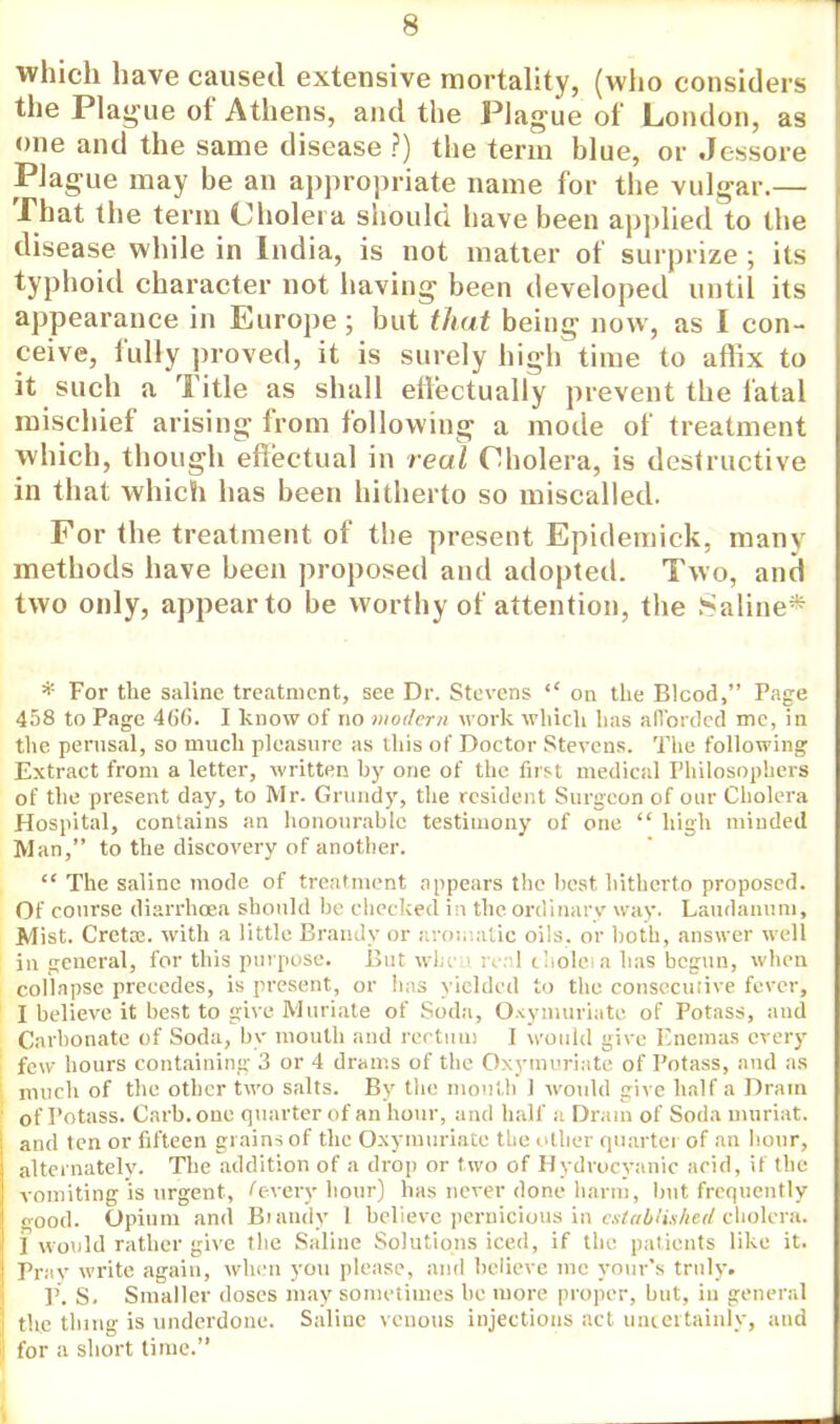 which have caused extensive mortality, (who considers the Plague of Athens, and the Plague of London, as one and the same disease ?) the term blue, or Jc-ssore Plague may be an appropriate name for the vulgar.— That the term Cholera should have been applied to the disease while in India, is not matter of surprize ; its typhoid character not having been developed until its appearance in Europe; but that being now, as I con- ceive, fully proved, it is surely high time to affix to it such a Title as shall effectually prevent the fatal mischief arising from following a mode of treatment which, though effectual in real Cholera, is destructive in that which has been hitherto so miscalled. For the treatment of the present Epidemick, many methods have been proposed and adopted. Two, and two only, appear to be worthy of attention, the Saline* * For the saline treatment, see Dr. Stevens  on the Blcod, Page 458 to Page 46'G. I know of no modern work which has afforded me, in the perusal, so much pleasure as this of Doctor Stevens. The following Extract from a letter, written by one of the first medical Philosophers of the present day, to Mr. Grundy, the resident Surgeon of our Cholera Hospital, contains an honourable testimony of one  high minded Man, to the discovery of another.  The saline mode of treatment appears the best hitherto proposed. Of course diarrhoea should be checked in the ordinary way. Laudanum, Mist. Cretre. with a little Brandy or aromatic oils, or both, answer well in general, for this purpose. But wlic 1 real choleia has begun, when collapse precedes, is present, or has yielded to the consecutive fever, I believe it best to give Muriate of Soda, Oxymuriate of Potass, and Carbonate of Soda, by mouth and rectum I would give Enemas every few hours containing 3 or 4 drams of the Oxymuriate of Potass, and as much of the other two salts. By the mouth 1 would give half a Dram of Potass. Carb. one quarter of an hour, and half a Dram of Soda muriat. and ten or fifteen grains of the Oxymuriate the other quarter of an hour, alternately. The addition of a drop or two of Hydrocyanic arid, if the vomiting is urgent, Cevery hour) has never done harm, but frequently good. Opium and Brandy 1 believe pernicious in established cholera. I would rather give the Saline Solutions iced, if the patients like it. Pray write again, when you please, and believe me your's truly. P. S. Smaller doses may sometimes be more proper, but, in general the thing is underdone. Saline venous injections act uncertainly, and for a short time.