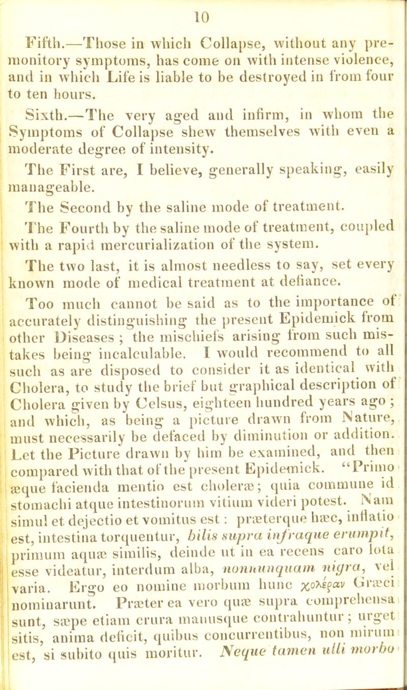 Fifth.—Those in which Collapse, without any pre- monitory symptoms, has come on with intense violence, and in which Life is liable to be destroyed in from four to ten hours. Sixth.—The very aged and infirm, in whom the Symptoms of Collapse shew themselves with even a moderate degree of intensity. The First are, I believe, generally speaking, easily manageable. The Second by the saline mode of treatment. The Fourth by the saline mode of treatment, coupled with a rapid mercurialization of the system. The two last, it is almost needless to say, set every known mode of medical treatment at defiance. Too much cannot be said as to the importance of accurately distinguishing the present Epidemick from other Diseases ; the mischiefs arising from such mis- takes being incalculable. I would recommend to all such as are disposed to consider it as identical with Cholera, to study the brief but graphical description of Cholera given by Celsus, eighteen hundred years ago ; and which, as being a picture drawn from Nature, must necessarily be defaced by diminution or addition. Let the Picture drawn by him be examined, and then compared with that of the present Epidemick. Frimo ajque facienda mentio est choleras; quia commune id stomachi atque intestinorum vitium videri potest. Nam simul et dejectio et vomitus est: praeterque ha?c, infiatio est, intestina torquentur, bilis supra infraque erumpit, primum aquse similis, deinde ut in ea recens caro lota esse videatur, interdum alba, nonnunquam nigra, vel varia. Ergo eo nomine morbum hunc x°^?av Grasci nomiuarunt. Prater ea vero quae supra tomprehensa sunt, saepe etiam crura manusque contrahuntur; urget sitis, anima deficit, quibus concurrentibus, non mirum est, si subito quis moritur. Neque tamen ulti morbo