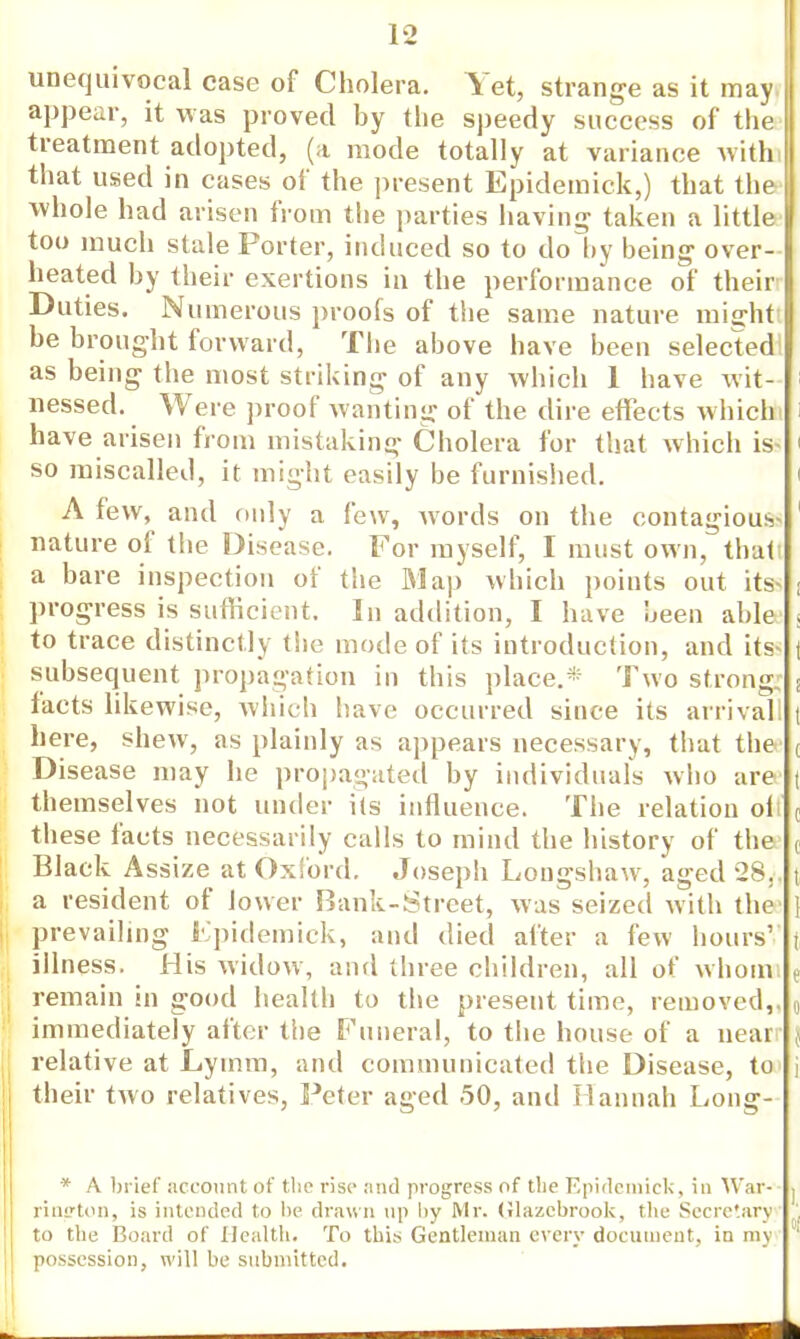 unequivocal case of Cholera. Yet, strange as it may, appear, it was proved by the speedy success of the treatment adopted, (a mode totally at variance with, that used in cases of the present Epidemick,) that the whole had arisen from the parties having taken a little too much stale Forter, induced so to do by being over- heated by their exertions in the performance of their Duties. Numerous proofs of the same nature might! be brought forward, The above have been selected! as being the most striking of any which 1 have wit- nessed. Were proof wanting of the dire effects which have arisen from mistaking Cholera for that which is* ' so miscalled, it might easily be furnished. A few, and only a few, words on the contagious nature of the Disease. For myself, I must own, that a bare inspection of the Map which points out its- | progress is sufficient. In addition, I have been able . to trace distinctly the mode of its introduction, and its t subsequent propagation in this place.* Two strong ; facts likewise, which have occurred since its arrival! t here, shew, as plainly as appears necessary, that the ( Disease may he propagated by individual's who are t themselves not under its influence. The relation oli c these facts necessarily calls to mind the history of the ( Black Assize at Oxford. Joseph Longshaw, aged 28,. t a resident of lower Bank-Street, was seized with the 1 prevailing Epidemick, and died after a few hours' | illness. His widow, and three children, all of whom e remain in good health to the present time, removed,. () immediately alter the Funeral, to the house of a near | relative at Lyinm, and communicated the Disease, to their two relatives, Peter aged 50, and Hannah Long- * A brief account of the rise and progress of the Epidemick, in War- j rincton, is intended to be drawn up l>y Mr. (ilazcbrook, the Secretary to the Board of Health. To this Gentleman every document, in my ' possession, will be submitted.