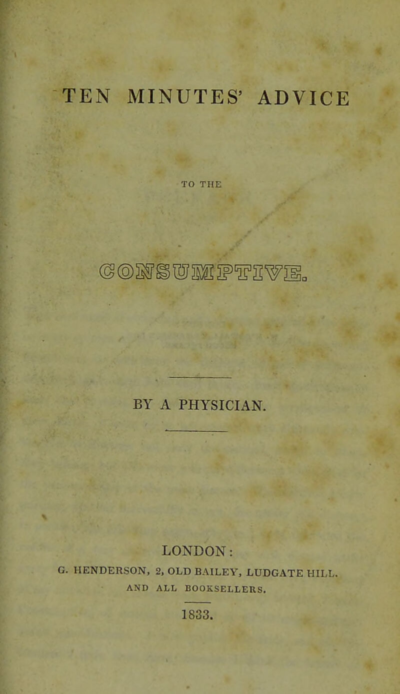 TEN MINUTES' ADVICE TO THE BY A PHYSICIAN. LONDON: G. HENDERSON, 2, OLD BAILEY, LUDGATE HILL. AND ALL BOOKSELLERS. 1833.