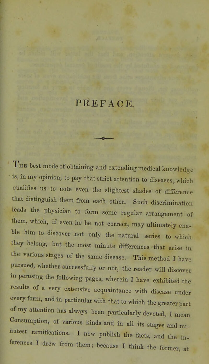 PREFACE. ♦ The best mode of obtaining and extendingmedical knowledge ■ is, in my opinion, to pay that strict attention to diseases, winch qualifies us to note even the slightest shades of difference that distinguish them from each other. Such discrimination leads the physician to form some regular arrangement of them, which, if even he be not correct, may ultimately ena- ble him to discover not only the natural series to which they belong, but the most minute differences that arise in the various stages of the same disease. This method I have pursued, whether successfully or not, the reader will discover in perusing the following pages, wherein I have exhibited the results of a very extensive acquaintance with disease under every form, and in particular with that to which the greater part of my attention has always been particularly devoted, I mean Consumption, of various kinds and in all its stages and mi- nutest ramifications. I now publish the facts, and the in- ferences I drew from them; because I think the former at