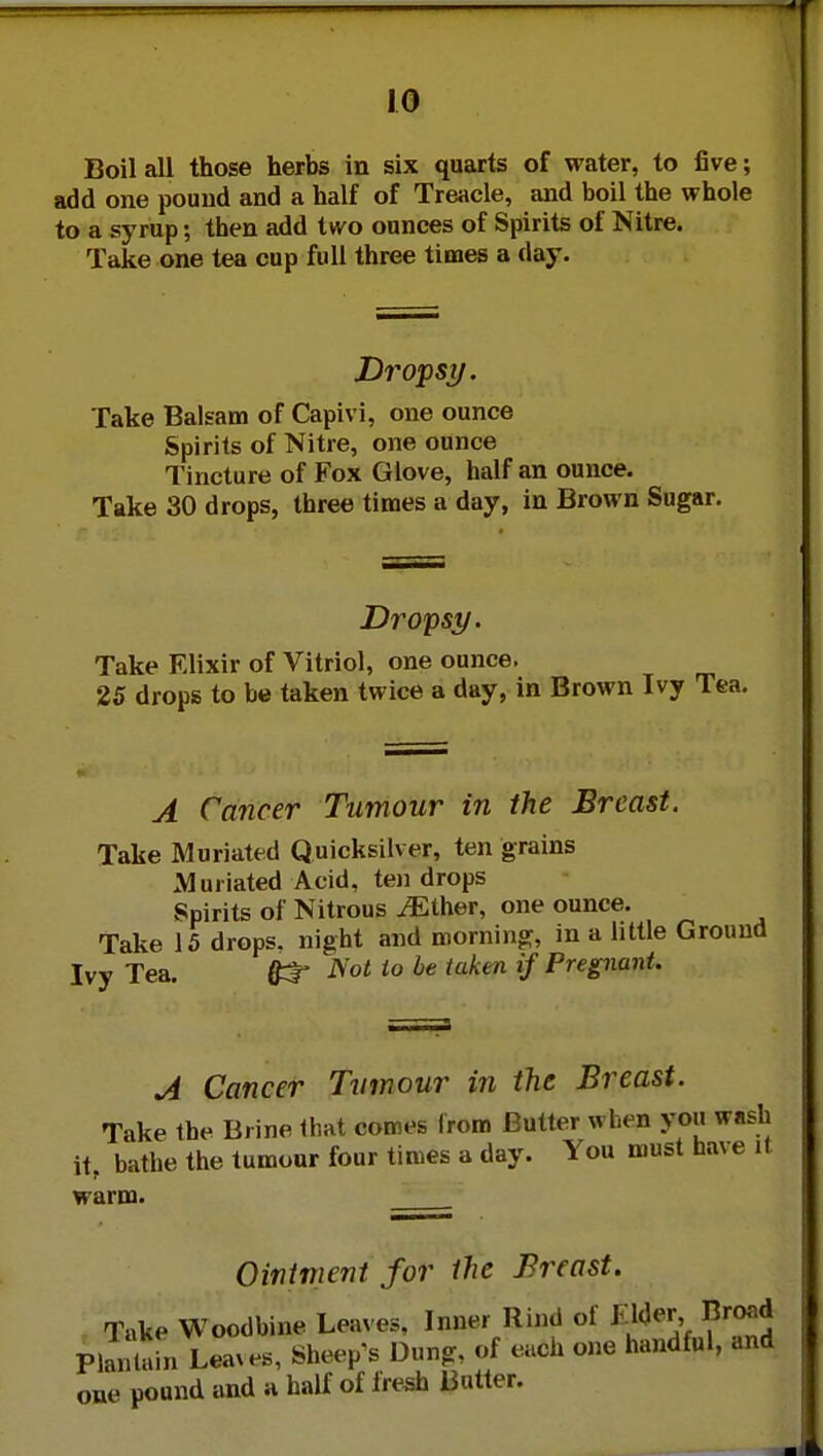 Boil all those herbs in six quarts of water, to five; add one pound and a half of Treacle, and boil the whole to a syrup; then add two ounces of Spirits of Nitre. Take one tea cup full three times a day. Dropsy. Take Balsam of Capivi, one ounce Spirits of Nitre, one ounce Tincture of Fox Glove, half an ounce. Take 30 drops, three times a day, in Brown Sugar. Dropsy. Take Elixir of Vitriol, one ounce. 25 drops to be taken twice a day, in Brown Ivy Tea. A Cancer Tumour in the Breast. Take Muriated Quicksilver, ten grains Muriated Acid, ten drops Spirits of Nitrous iEther, one ounce. Take 15 drops, night and morning, in a little Ground Ivy Tea. £t* Not to be taken if Pregnant. A Cancer Tumour in the Breast. Take the Brine that comes from Butter when you wash it, bathe the tumour four times a day. You must have it warm. Ointment for the Breast. Take Woodbine Leaves, Inner Rind of KWer, Broad Plantain Leaves, Sheep's Dung, of each one handful, and one pound and a half of fresh Butter.