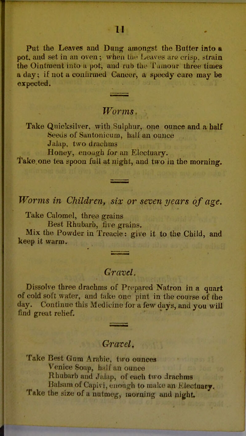 Put the Leaves and Dung amongst the Butter into a pot. and set in an oven; when tne Leaves arc crisp, strain the Ointment into a pot, and rub ta.> rumour three times a day; if not a confirmed Cancer, a speedy cure may be expected. Worms. Take Quicksilver, with Sulphur, one ounce and a half Seeus of Santonicum, hall an ounce Jalap, two drachms Honey, enough for an Electuary. Take.one tea spoon full at night, and two in the morning. Worms in Children, six or seven years of age. Take Calomel, three grains Best Rhubarb, five grains. Mix the Powder in Treacle: give it to the Child, and keep it warm. Gravel. Dissolve three drachms of Prepared Natron in a quart of cold soft water, and take one pint in the course of the day. Continue this Medicine for a few days, and you will find great relief. Gravel. Take Best Gum Arabic, two ounces Venice Soap, half an ounce Rhubarb and Jalap, of each two drachms Balsam of Caph i, enough to make an Electuary. Take the size of a nutmeg, morning and night.