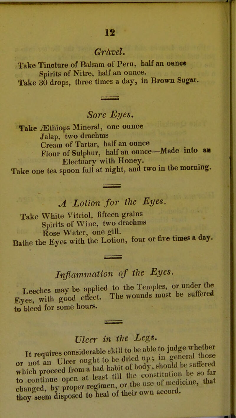 Griwel. Take Tincture of Balsam of Peru, half an oanc« Spirits of Nitre, half an ounce. Take 30 drops, three times a day, in Brown Sugar. Sore Eyes, Take iEthiops Mineral, one ounce Jalap, two drachms Cream of Tartar, half an ounce Flour of Sulphur, half an ounce—Made into am Electuary with Honey. Take one tea spoon full at night, and two in the morning. A Lotion for the Eyes. Take White Vitriol, fifteen grains Spirits of Wine, two drachms Rose Water, one gill. . Bathe the Eyes with the Lotion, four or five times a day. Inflammation of the Eyes. Leeches may be applied to the Temples, or under the Ey«TwiUi good effect. The wounds must be suffered to bleed for some hours. Ulcer in the Legs. Tt reauires considerable .kill to be able to judge whether tteyteem disposed to heal of their own accord.