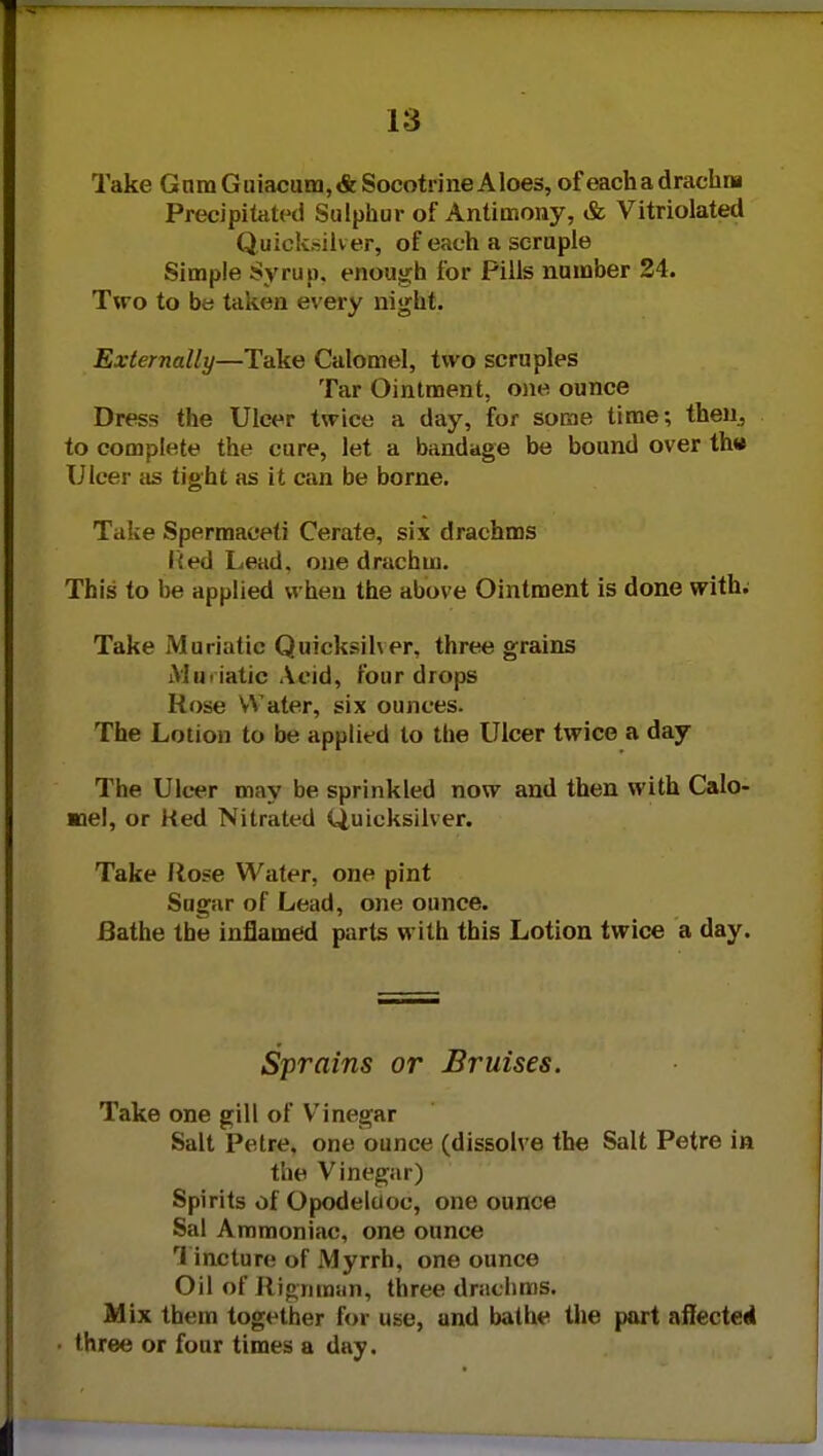 18 Take Gnm G uiacum,«fe Socotrine Aloes, of each a drachm Precipitated Sulphur of Antimony, & Vitriolated Quicksilver, of each a scruple Simple Syrup, enough for Pills number 24. Two to be taken every night. Externally—Take Calomel, two scruples Tar Ointment, one ounce Dress the Ulcer twice a day, for some time; then, to complete the cure, let a bandage be bound over th« Ulcer as tight as it can be borne. Take Spermaceti Cerate, six drachms lied Lead, one drachm. This to be applied when the above Ointment is done with; Take Muriatic Quicksiher, three grains Muriatic Acid, four drops Hose Water, six ounces. The Lotion to be applied to the Ulcer twice a day The Ulcer may be sprinkled now and then with Calo- mel, or Ked Nitrated Quicksilver. Take Ro?e Water, one pint Sugar of Lead, one ounce. Bathe the inflamed parts with this Lotion twice a day. Sprains or Bruises. Take one gill of Vinegar Salt Petre, one ounce (dissolve the Salt Petre in the Vinegar) Spirits of Opodeluoc, one ounce Sal Ammoniac, one ounce Tincture of Myrrh, one ounce Oil of Rigriraun, three drachms. Mix them together for use, and bathe the part affected three or four times a day.