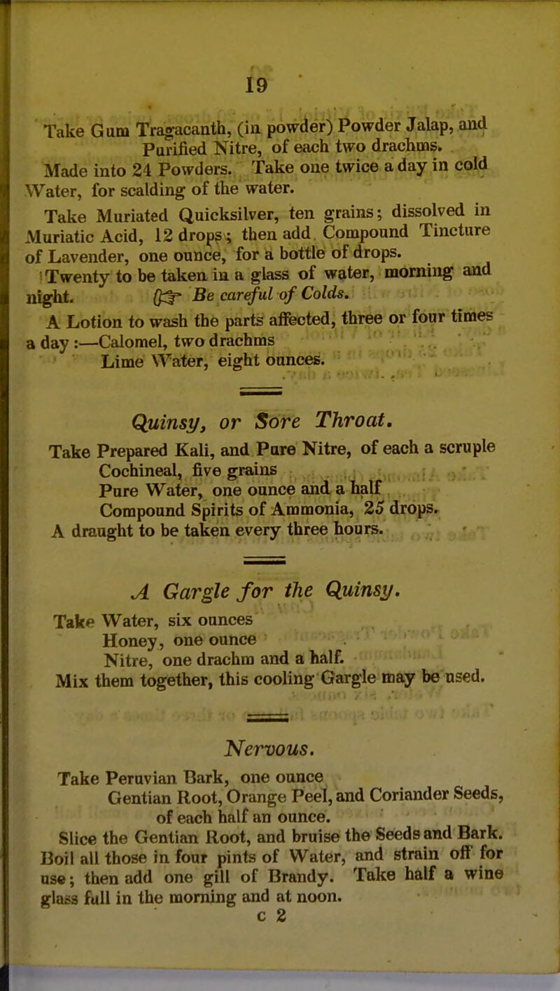 Take Gum Tragacanth, (in powder) Powder Jalap, and Purified Nitre, of each two drachms. Made into 24 Powders. Take one twice a day in cold Water, for scalding of the water. Take Muriated Quicksilver, ten grains; dissolved in Muriatic Acid, 12 drops; then add Compound Tincture of Lavender, one ounce, for a bottle of drops. Twenty to be taken in a glass of water, morning and night. #3* Be careful of Colds. A Lotion to wash the parts affected, three or four times a day :—Calomel, two drachms Lime Water, eight ounces. Quinsy, or Sore Throat. Take Prepared Kali, and Pure Nitre, of each a scruple Cochineal, five grains Pure Water, one ounce and a half Compound Spirits of Ammonia, 25 drops. A draught to be taken every three hours. A Gargle for the Quinsy. Take Water, six ounces Honey , one ounce Nitre, one drachm and a half. Mix them together, this cooling Gargle may be used. Nervous. Take Peruvian Bark, one ounce Gentian Root, Orange Peel, and Coriander Seeds, of each half an ounce. Slice the Gentian Root, and bruise the Seeds and Bark. Boil all those in four pints of Water, and strain off for use; then add one gill of Brandy. Take half a wine glass full in the morning and at noon. c 2