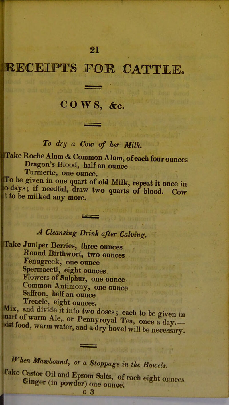 ^RECEIPTS FOR CATTJLE. COWS, &c. To dry a Cow of her Milk. Take Roche Alum & Common Alum, of each four ounces Dragon's Blood, half an ounce Turmeric, one ounce. [To be given in one quart of old Milk, repeat it once in >days; if needful, draw two quarts of blood. Cow | to be milked any more. A Cleansing Drink after Calving. Take Juniper Berries, three ounces Round Birthwort, two ounces Fenugreek, one ounce Spermaceti, eight ounces Flowers of Sulphur, one ounce Common Antimony, one ounce Saffron, half an ounce Treacle, eight ounces. m£' diVi^  int° two doses> each «° ^ given in Sfo^Wwm PenWl Tea, onceaday.- *ist food, warm water, and a dry hovel will be necessary. When Mawbound, or a Stoppage in the Bowels. Take Castor Oil and Epsom Salts, of each eight ounc,S Ginger (in powder) one ounce • WS