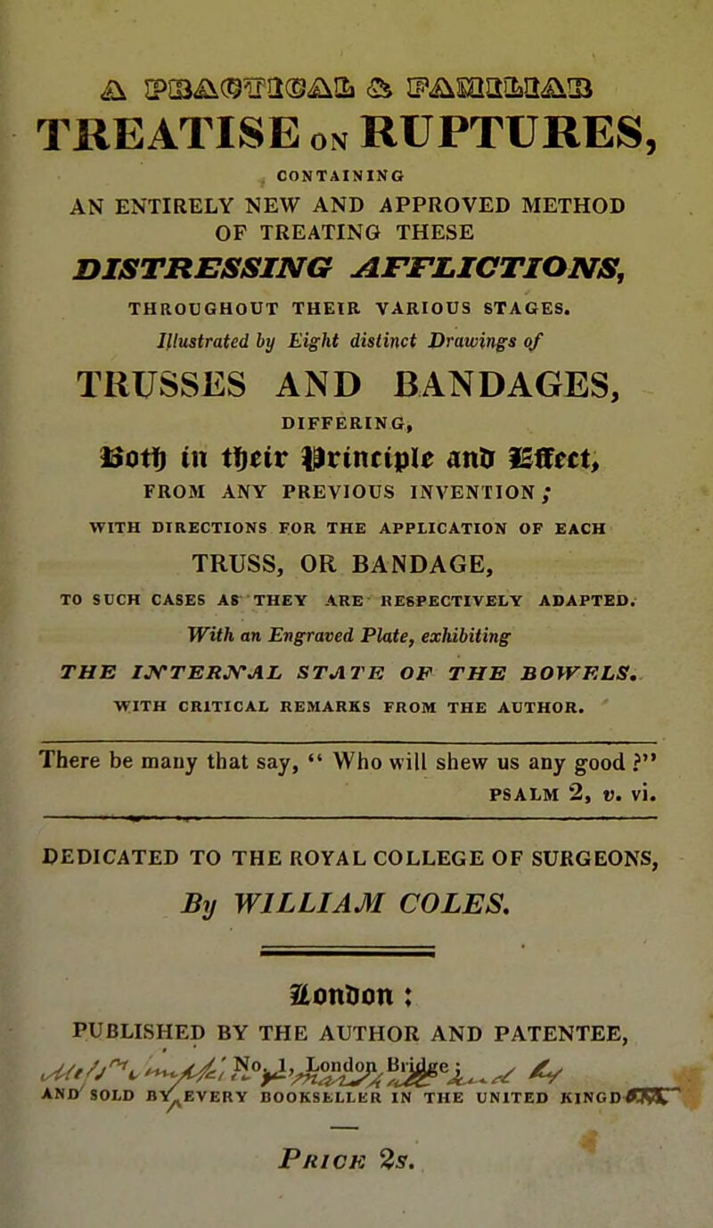 TREATISE on RUPTURES, CONTAINING AN ENTIRELY NEW AND APPROVED METHOD OF TREATING THESE DISTRESSING AFFLICTIONS, THROUGHOUT THEIR VARIOUS STAGES. Illustrated by Eight distinct Drawings of TRUSSES AND BANDAGES, DIFFERING, tSoti) in ti)civ principle atits Effect, FROM ANY PREVIOUS INVENTION ,* WITH DIRECTIONS FOR THE APPLICATION OF EACH TRUSS, OR BANDAGE, TO SUCH CASES AS THEY ARE RESPECTIVELY ADAPTED. With an Engraved Plate, exhibiting THE INTERNAL STATE OF THE BOWELS. WITH CRITICAL REMARKS FROM THE AUTHOR. There be mauy that say,  Who will shew us any good ? psalm 2, v. vi. DEDICATED TO THE ROYAL COLLEGE OF SURGEONS, By WILLIAM COLES. &on?Jon : PUBLISHED BY THE AUTHOR AND PATENTEE, ^y/^-^/No^^o^Br^e^^ AND SOLD BY^EVERY BOOKSELLER IN THE UNITED KINGDffRST Price 2s.