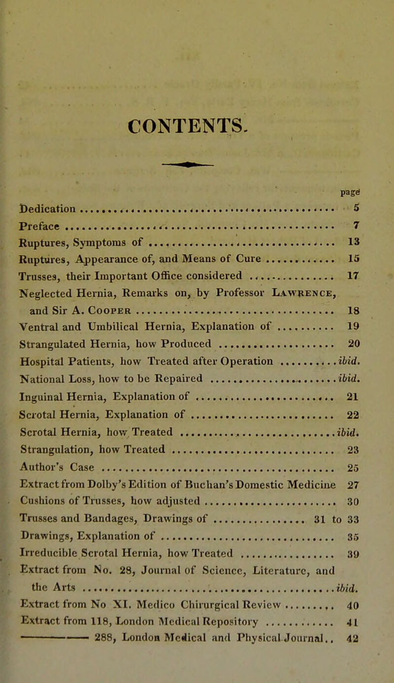 CONTENTS. page Dedication < 5 Preface « 7 Ruptures, Symptoms of « 13 Ruptures, Appearance of, and Means of Cure 15 Trusses, their Important Office considered ., 17 Neglected Heinia, Remarks on, by Professor Lawrence, and Sir A. Cooper 18 Ventral and Umbilical Hernia, Explanation of 19 Strangulated Hernia, how Produced 20 Hospital Patients, how Treated after Operation ibid. National Loss, how to be Repaired ibid. Inguinal Hernia, Explanation of 21 Scrotal Hernia, Explanation of 22 Scrotal Hernia, how Treated ibid. Strangulation, how Treated 23 Author's Case 25 Extract from Dolby's Edition of Buchan's Domestic Medicine 27 Cushions of Trusses, how adjusted 30 Trusses and Bandages, Drawings of 31 to 33 Drawings, Explanation of 35 Irreducible Scrotal Hernia, how Treated 39 Extract from No. 28, Journal of Science, Literature, and the Arts ibid. Extract from No XI. Medico Chirurgical Review 40 Extract from 118, London Medical Repository 41 288, London Mciical and Physical Joumal,. 42