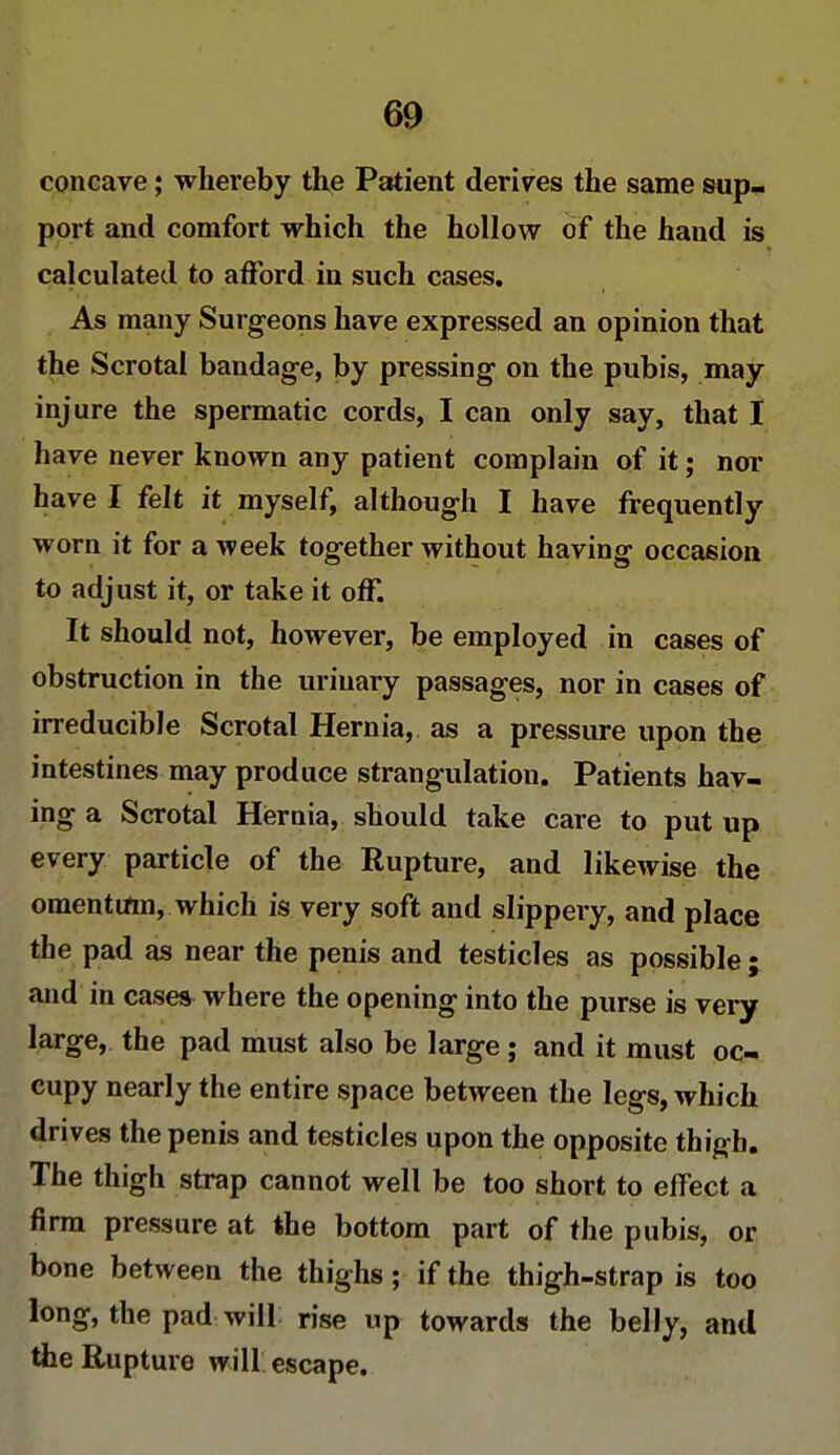 concave; whereby the Patient derives the same sup- port and comfort which the hollow of the hand is calculated to afford in such cases. As many Surgeons have expressed an opinion that the Scrotal bandage, by pressing on the pubis, may injure the spermatic cords, I can only say, that I have never known any patient complain of it; nor have I felt it myself, although I have frequently worn it for a week together without having occasion to adjust it, or take it off. It should not, however, be employed in cases of obstruction in the urinary passages, nor in cases of irreducible Scrotal Hernia, as a pressure upon the intestines may produce strangulation. Patients hav- ing a Scrotal Hernia, should take care to put up every particle of the Rupture, and likewise the omentum, which is very soft and slippery, and place the pad as near the penis and testicles as possible • and in cases where the opening into the purse is very large, the pad must also be large; and it must oc- cupy nearly the entire space between the legs, which drives the penis and testicles upon the opposite thigh. The thigh strap cannot well be too short to effect a firm pressure at the bottom part of the pubis, or bone between the thighs; if the thigh-strap is too long, the pad will rise up towards the belly, and the Rupture will escape.